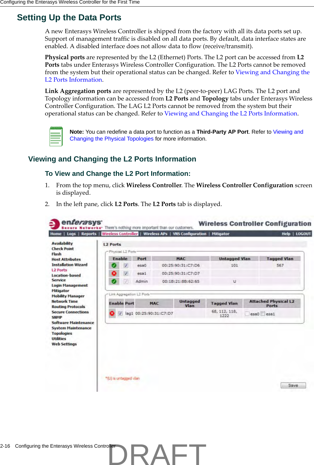 Configuring the Enterasys Wireless Controller for the First Time2-16 Configuring the Enterasys Wireless ControllerSetting Up the Data PortsAnewEnterasysWirelessControllerisshippedfromthefactorywithallitsdataportssetup.Supportofmanagementtrafficisdisabledonalldataports.Bydefault,datainterfacestatesareenabled.Adisabledinterfacedoesnotallowdatatoflow(receive/transmit).PhysicalportsarerepresentedbytheL2(Ethernet)Ports.TheL2portcanbeaccessedfromL2PortstabsunderEnterasysWirelessControllerConfiguration.TheL2Portscannotberemovedfromthesystembuttheiroperationalstatuscanbechanged.RefertoViewingandChangingtheL2PortsInformation.LinkAggregationportsarerepresentedbytheL2(peer‐to‐peer)LAGPorts.TheL2portandTopologyinformationcanbeaccessedfromL2PortsandTopologytabsunderEnterasysWirelessControllerConfiguration.TheLAGL2Portscannotberemovedfromthesystembuttheiroperationalstatuscanbechanged.RefertoViewingandChangingtheL2PortsInformation.Viewing and Changing the L2 Ports InformationTo View and Change the L2 Port Information:1. Fromthetopmenu,clickWirelessController.TheWirelessControllerConfigurationscreenisdisplayed.2. Intheleftpane,clickL2Ports.TheL2Portstabisdisplayed.Note: You can redefine a data port to function as a Third-Party AP Port. Refer to Viewing and Changing the Physical Topologies for more information.DRAFT