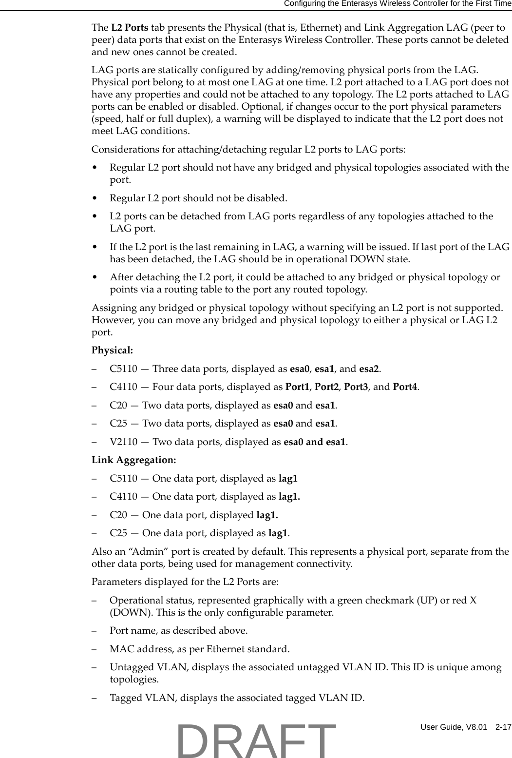 Configuring the Enterasys Wireless Controller for the First TimeUser Guide, V8.01 2-17TheL2PortstabpresentsthePhysical(thatis,Ethernet)andLinkAggregationLAG(peertopeer)dataportsthatexistontheEnterasysWirelessController.Theseportscannotbedeletedandnewonescannotbecreated.LAGportsarestaticallyconfiguredbyadding/removingphysicalportsfromtheLAG.PhysicalportbelongtoatmostoneLAGatonetime.L2portattachedtoaLAGportdoesnothaveanypropertiesandcouldnotbeattachedtoanytopology.TheL2portsattachedtoLAGportscanbeenabledordisabled.Optional,ifchangesoccurtotheportphysicalparameters(speed,halforfullduplex),awarningwillbedisplayedtoindicatethattheL2portdoesnotmeetLAGconditions.Considerationsforattaching/detachingregularL2portstoLAGports:&bull;RegularL2portshouldnothaveanybridgedandphysicaltopologiesassociatedwiththeport.&bull;RegularL2portshouldnotbedisabled.&bull;L2portscanbedetachedfromLAGportsregardlessofanytopologiesattachedtotheLAGport.&bull;IftheL2portisthelastremaininginLAG,awarningwillbeissued.IflastportoftheLAGhasbeendetached,theLAGshouldbeinoperationalDOWNstate.&bull;AfterdetachingtheL2port,itcouldbeattachedtoanybridgedorphysicaltopologyorpointsviaaroutingtabletotheportanyroutedtopology.AssigninganybridgedorphysicaltopologywithoutspecifyinganL2portisnotsupported.However,youcanmoveanybridgedandphysicaltopologytoeitheraphysicalorLAGL2port.Physical:&ndash;C5110&mdash;Threedataports,displayedasesa0,esa1,andesa2.&ndash; C4110&mdash;Fourdataports,displayedasPort1,Port2,Port3,andPort4.&ndash;C20&mdash;Twodataports,displayedasesa0andesa1.&ndash;C25&mdash;Twodataports,displayedasesa0andesa1.&ndash; V2110&mdash;Twodataports,displayedasesa0andesa1.LinkAggregation:&ndash; C5110&mdash;Onedataport,displayedaslag1&ndash; C4110&mdash;Onedataport,displayedaslag1.&ndash;C20&mdash;Onedataport,displayedlag1.&ndash;C25&mdash;Onedataport,displayedaslag1.Alsoan&ldquo;A d m i n &rdquo; portiscreatedbydefault.Thisrepresentsaphysicalport,separatefromtheotherdataports,beingusedformanagementconnectivity.ParametersdisplayedfortheL2Portsare:&ndash;Operationalstatus,representedgraphicallywithagreencheckmark(UP)orredX(DOWN).Thisistheonlyconfigurableparameter.&ndash;Portname,asdescribedabove.&ndash;MACaddress,asperEthernetstandard.&ndash; UntaggedVLAN,displaystheassociateduntaggedVLANID.ThisIDisuniqueamongtopologies.&ndash;TaggedVLAN,displaystheassociatedtaggedVLANID.DRAFT