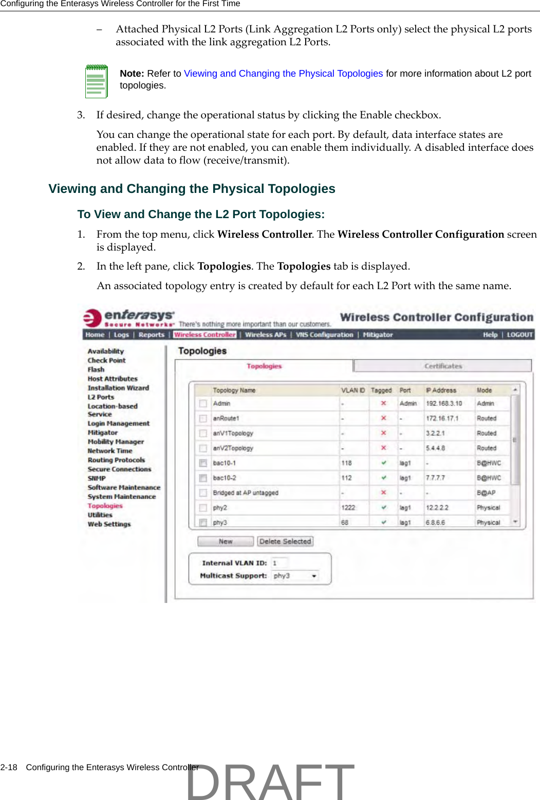 Configuring the Enterasys Wireless Controller for the First Time2-18 Configuring the Enterasys Wireless Controller&ndash; AttachedPhysicalL2Ports(LinkAggregationL2Portsonly)selectthephysicalL2portsassociatedwiththelinkaggregationL2Ports.3. Ifdesired,changetheoperationalstatusbyclickingtheEnablecheckbox.Youcanchangetheoperationalstateforeachport.Bydefault,datainterfacestatesareenabled.Iftheyarenotenabled,youcanenablethemindividually.Adisabledinterfacedoesnotallowdatatoflow(receive/transmit).Viewing and Changing the Physical TopologiesTo View and Change the L2 Port Topologies:1. Fromthetopmenu,clickWirelessController.TheWirelessControllerConfigurationscreenisdisplayed.2. Intheleftpane,clickTopologies.TheTopologiestabisdisplayed.AnassociatedtopologyentryiscreatedbydefaultforeachL2Portwiththesamename.Note: Refer to Viewing and Changing the Physical Topologies for more information about L2 port topologies.DRAFT