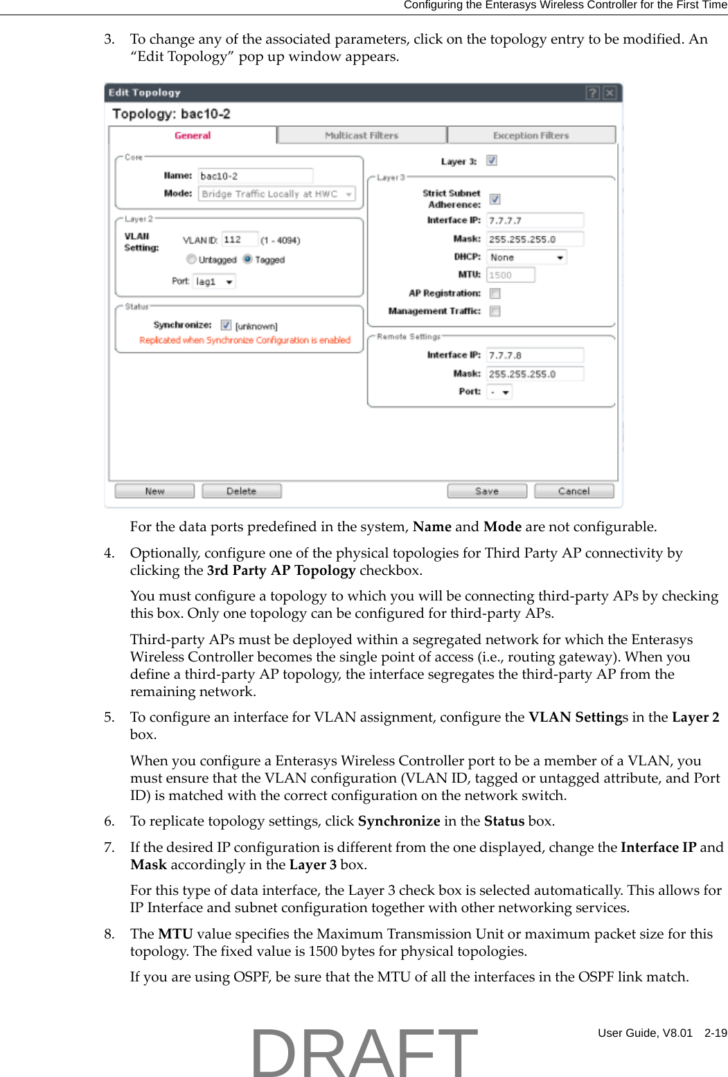 Configuring the Enterasys Wireless Controller for the First TimeUser Guide, V8.01 2-193. Tochangeanyoftheassociatedparameters,clickonthetopologyentrytobemodified.An&ldquo;EditTopology&rdquo;popupwindowappears.Forthedataportspredefinedinthesystem,NameandModearenotconfigurable.4. Optionally,configureoneofthephysicaltopologiesforThirdPartyAPconnectivitybyclickingthe3rdPartyAPTopologycheckbox.Youmustconfigureatopologytowhichyouwillbeconnectingthird‐partyAPsbycheckingthisbox.Onlyonetopologycanbeconfiguredforthird‐partyAPs.Third‐partyAPsmustbedeployedwithinasegregatednetworkforwhichtheEnterasysWirelessControllerbecomesthesinglepointofaccess(i.e.,routinggateway).Whenyoudefineathird‐partyAPtopology,theinterfacesegregatesthethird‐partyAPfromtheremainingnetwork.5. ToconfigureaninterfaceforVLANassignment,configuretheVLANSettingsintheLayer2box.WhenyouconfigureaEnterasysWirelessControllerporttobeamemberofaVLAN,youmustensurethattheVLANconfiguration(VLANID,taggedoruntaggedattribute,andPortID)ismatchedwiththecorrectconfigurationonthenetworkswitch.6. Toreplicatetopologysettings,clickSynchronizeintheStatusbox.7. IfthedesiredIPconfigurationisdifferentfromtheonedisplayed,changetheInterfaceIPandMaskaccordinglyintheLayer3box.Forthistypeofdatainterface,theLayer3checkboxisselectedautomatically.ThisallowsforIPInterfaceandsubnetconfigurationtogetherwithothernetworkingservices.8. TheMTUvaluespecifiestheMaximumTransmissionUnitormaximumpacketsizeforthistopology.Thefixedvalueis1500bytesforphysicaltopologies.IfyouareusingOSPF,besurethattheMTUofalltheinterfacesintheOSPFlinkmatch.DRAFT