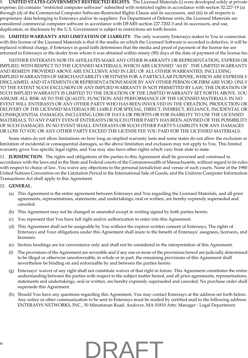 iv9. UNITED STATES GOVERNMENT RESTRICTED RIGHTS.  The Licensed Materials (i) were developed solely at private expense; (ii) contains &ldquo;restricted computer software&rdquo; submitted with restricted rights in accordance with section 52.227-19 (a) through (d) of the Commercial Computer Software-Restricted Rights Clause and its successors, and (iii) in all respects is proprietary data belonging to Enterasys and/or its suppliers. For Department of Defense units, the Licensed Materials are considered commercial computer software in accordance with DFARS section 227.7202-3 and its successors, and use, duplication, or disclosure by the U.S. Government is subject to restrictions set forth herein. 10. LIMITED WARRANTY AND LIMITATION OF LIABILITY.  The only warranty Enterasys makes to You in connection with this license of the Licensed Materials is that if the media on which the Licensed Software is recorded is defective, it will be replaced without charge, if Enterasys in good faith determines that the media and proof of payment of the license fee are returned to Enterasys or the dealer from whom it was obtained within ninety (90) days of the date of payment of the license fee.NEITHER ENTERASYS NOR ITS AFFILIATES MAKE ANY OTHER WARRANTY OR REPRESENTATION, EXPRESS OR IMPLIED, WITH RESPECT TO THE LICENSED MATERIALS, WHICH ARE LICENSED "AS IS". THE LIMITED WARRANTY AND REMEDY PROVIDED ABOVE ARE EXCLUSIVE AND IN LIEU OF ALL OTHER WARRANTIES, INCLUDING IMPLIED WARRANTIES OF MERCHANTABILITY OR FITNESS FOR A PARTICULAR PURPOSE, WHICH ARE EXPRESSLY DISCLAIMED, AND STATEMENTS OR REPRESENTATIONS MADE BY ANY OTHER PERSON OR FIRM ARE VOID. ONLY TO THE EXTENT SUCH EXCLUSION OF ANY IMPLIED WARRANTY IS NOT PERMITTED BY LAW, THE DURATION OF SUCH IMPLIED WARRANTY IS LIMITED TO THE DURATION OF THE LIMITED WARRANTY SET FORTH ABOVE. YOU ASSUME ALL RISK AS TO THE QUALITY, FUNCTION AND PERFORMANCE OF THE LICENSED MATERIALS. IN NO EVENT WILL ENTERASYS OR ANY OTHER PARTY WHO HAS BEEN INVOLVED IN THE CREATION, PRODUCTION OR DELIVERY OF THE LICENSED MATERIALS BE LIABLE FOR SPECIAL, DIRECT, INDIRECT, RELIANCE, INCIDENTAL OR CONSEQUENTIAL DAMAGES, INCLUDING LOSS OF DATA OR PROFITS OR FOR INABILITY TO USE THE LICENSED MATERIALS, TO ANY PARTY EVEN IF ENTERASYS OR SUCH OTHER PARTY HAS BEEN ADVISED OF THE POSSIBILITY OF SUCH DAMAGES. IN NO EVENT SHALL ENTERASYS OR SUCH OTHER PARTY'S LIABILITY FOR ANY DAMAGES OR LOSS TO YOU OR ANY OTHER PARTY EXCEED THE LICENSE FEE YOU PAID FOR THE LICENSED MATERIALS.Some states do not allow limitations on how long an implied warranty lasts and some states do not allow the exclusion or limitation of incidental or consequential damages, so the above limitation and exclusion may not apply to You. This limited warranty gives You specific legal rights, and You may also have other rights which vary from state to state.11. JURISDICTION.  The rights and obligations of the parties to this Agreement shall be governed and construed in accordance with the laws and in the State and Federal courts of the Commonwealth of Massachusetts, without regard to its rules with respect to choice of law. You waive any objections to the personal jurisdiction and venue of such courts. None of the 1980 United Nations Convention on the Limitation Period in the International Sale of Goods, and the Uniform Computer Information Transactions Act shall apply to this Agreement.12. GENERAL.(a) This Agreement is the entire agreement between Enterasys and You regarding the Licensed Materials, and all prior agreements, representations, statements, and undertakings, oral or written, are hereby expressly superseded and canceled.(b) This Agreement may not be changed or amended except in writing signed by both parties hereto.(c) You represent that You have full right and/or authorization to enter into this Agreement.(d) This Agreement shall not be assignable by You without the express written consent of Enterasys, The rights of Enterasys and Your obligations under this Agreement shall inure to the benefit of Enterasys&rsquo; assignees, licensors, and licensees.(e) Section headings are for convenience only and shall not be considered in the interpretation of this Agreement.(f) The provisions of the Agreement are severable and if any one or more of the provisions hereof are judicially determined to be illegal or otherwise unenforceable, in whole or in part, the remaining provisions of this Agreement shall nevertheless be binding on and enforceable by and between the parties hereto.(g) Enterasys&rsquo; waiver of any right shall not constitute waiver of that right in future. This Agreement constitutes the entire understanding between the parties with respect to the subject matter hereof, and all prior agreements, representations, statements and undertakings, oral or written, are hereby expressly superseded and canceled. No purchase order shall supersede this Agreement.(h) Should You have any questions regarding this Agreement, You may contact Enterasys at the address set forth below. Any notice or other communication to be sent to Enterasys must be mailed by certified mail to the following address: ENTERASYS NETWORKS, INC., 50 Minuteman Road, Andover, MA 01810 Attn: Manager - Legal Department.DRAFT