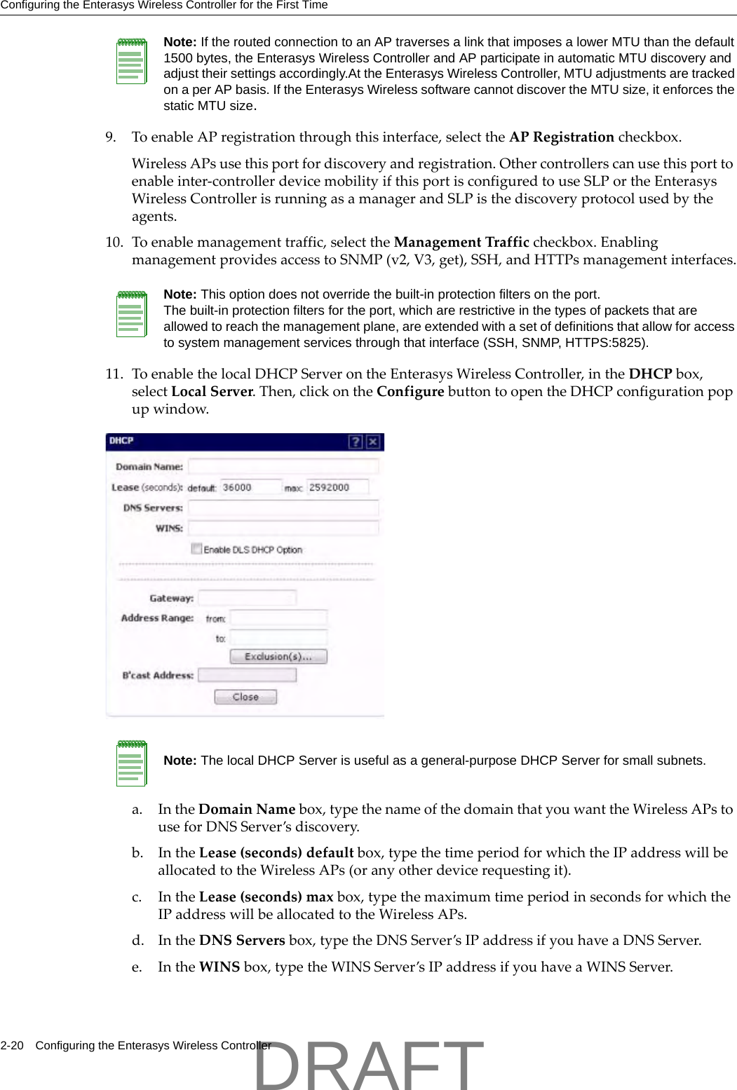 Configuring the Enterasys Wireless Controller for the First Time2-20 Configuring the Enterasys Wireless Controller9. ToenableAPregistrationthroughthisinterface,selecttheAPRegistrationcheckbox.WirelessAPsusethisportfordiscoveryandregistration.Othercontrollerscanusethisporttoenableinter‐controllerdevicemobilityifthisportisconfiguredtouseSLPortheEnterasysWirelessControllerisrunningasamanagerandSLPisthediscoveryprotocolusedbytheagents.10. Toenablemanagementtraffic,selecttheManagementTrafficcheckbox.EnablingmanagementprovidesaccesstoSNMP(v2,V3,get),SSH,andHTTPsmanagementinterfaces.11. ToenablethelocalDHCPServerontheEnterasysWirelessController,intheDHCPbox,selectLocalServer.Then,clickontheConfigurebuttontoopentheDHCPconfigurationpopupwindow.a. IntheDomainNamebox,typethenameofthedomainthatyouwanttheWirelessAPstouseforDNSServer&rsquo;sdiscovery.b. IntheLease(seconds)defaultbox,typethetimeperiodforwhichtheIPaddresswillbeallocatedtotheWirelessAPs(oranyotherdevicerequestingit).c. IntheLease(seconds)maxbox,typethemaximumtimeperiodinsecondsforwhichtheIPaddresswillbeallocatedtotheWirelessAPs.d. IntheDNSServersbox,typetheDNSServer&rsquo;sIPaddressifyouhaveaDNSServer.e. IntheWINSbox,typetheWINSServer&rsquo;sIPaddressifyouhaveaWINSServer.Note: If the routed connection to an AP traverses a link that imposes a lower MTU than the default 1500 bytes, the Enterasys Wireless Controller and AP participate in automatic MTU discovery and adjust their settings accordingly.At the Enterasys Wireless Controller, MTU adjustments are tracked on a per AP basis. If the Enterasys Wireless software cannot discover the MTU size, it enforces the static MTU size. Note: This option does not override the built-in protection filters on the port. The built-in protection filters for the port, which are restrictive in the types of packets that are allowed to reach the management plane, are extended with a set of definitions that allow for access to system management services through that interface (SSH, SNMP, HTTPS:5825).Note: The local DHCP Server is useful as a general-purpose DHCP Server for small subnets.DRAFT