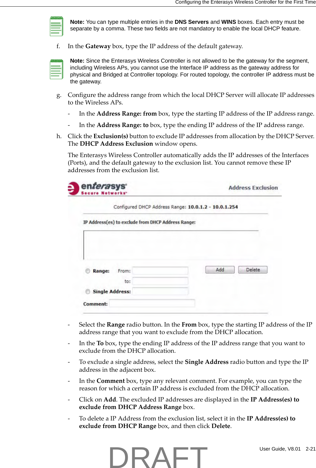 Configuring the Enterasys Wireless Controller for the First TimeUser Guide, V8.01 2-21f. IntheGatewaybox,typetheIPaddressofthedefaultgateway.g. ConfiguretheaddressrangefromwhichthelocalDHCPServerwillallocateIPaddressestotheWirelessAPs.‐IntheAddressRange:frombox,typethestartingIPaddressoftheIPaddressrange.‐IntheAddressRange:tobox,typetheendingIPaddressoftheIPaddressrange.h. ClicktheExclusion(s)buttontoexcludeIPaddressesfromallocationbytheDHCPServer.TheDHCPAddressExclusionwindowopens.TheEnterasysWirelessControllerautomaticallyaddstheIPaddressesoftheInterfaces(Ports),andthedefaultgatewaytotheexclusionlist.YoucannotremovetheseIPaddressesfromtheexclusionlist.‐SelecttheRangeradiobutton.IntheFrombox,typethestartingIPaddressoftheIPaddressrangethatyouwanttoexcludefromtheDHCPallocation.‐IntheTobox,typetheendingIPaddressoftheIPaddressrangethatyouwanttoexcludefromtheDHCPallocation.‐Toexcludeasingleaddress,selecttheSingleAddressradiobuttonandtypetheIPaddressintheadjacentbox.‐IntheCommentbox,typeanyrelevantcomment.Forexample,youcantypethereasonforwhichacertainIPaddressisexcludedfromtheDHCPallocation.‐ClickonAdd.TheexcludedIPaddressesaredisplayedintheIPAddress(es)toexcludefromDHCPAddressRangebox.‐TodeleteaIPAddressfromtheexclusionlist,selectitintheIPAddress(es)toexcludefromDHCPRangebox,andthenclickDelete.Note: You can type multiple entries in the DNS Servers and WINS boxes. Each entry must be separate by a comma. These two fields are not mandatory to enable the local DHCP feature.Note: Since the Enterasys Wireless Controller is not allowed to be the gateway for the segment, including Wireless APs, you cannot use the Interface IP address as the gateway address for physical and Bridged at Controller topology. For routed topology, the controller IP address must be the gateway.DRAFT