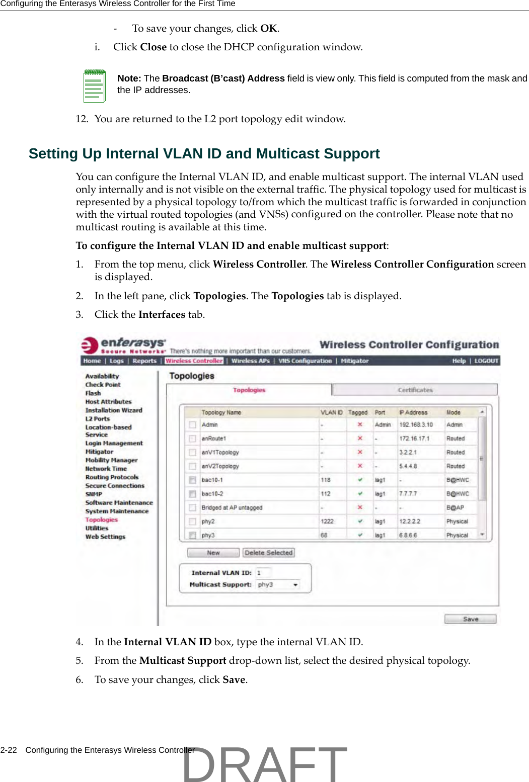 Configuring the Enterasys Wireless Controller for the First Time2-22 Configuring the Enterasys Wireless Controller‐Tosaveyourchanges,clickOK.i. ClickClosetoclosetheDHCPconfigurationwindow.12. YouarereturnedtotheL2porttopologyeditwindow.Setting Up Internal VLAN ID and Multicast Support YoucanconfiguretheInternalVLANID,andenablemulticastsupport.TheinternalVLANusedonlyinternallyandisnotvisibleontheexternaltraffic.Thephysicaltopologyusedformulticastisrepresentedbyaphysicaltopologyto/fromwhichthemulticasttrafficisforwardedinconjunctionwiththevirtualroutedtopologies(andVNSs)configuredonthecontroller.Pleasenotethatnomulticastroutingisavailableatthistime.ToconfiguretheInternalVLANIDandenablemulticastsupport:1. Fromthetopmenu,clickWirelessController.TheWirelessControllerConfigurationscreenisdisplayed.2. Intheleftpane,clickTopologies.TheTopologiestabisdisplayed.3. ClicktheInterfacestab. 4. IntheInternalVLANIDbox,typetheinternalVLANID.5. FromtheMulticastSupportdrop‐downlist,selectthedesiredphysicaltopology.6. Tosaveyourchanges,clickSave.Note: The Broadcast (B&rsquo;cast) Address field is view only. This field is computed from the mask and the IP addresses.DRAFT