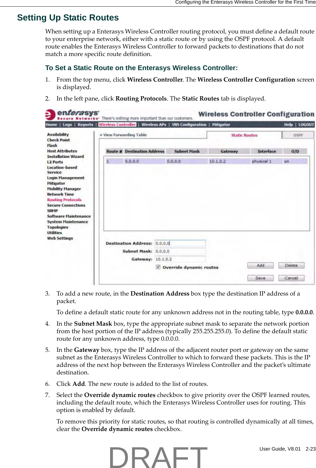 Configuring the Enterasys Wireless Controller for the First TimeUser Guide, V8.01 2-23Setting Up Static RoutesWhensettingupaEnterasysWirelessControllerroutingprotocol,youmustdefineadefaultroutetoyourenterprisenetwork,eitherwithastaticrouteorbyusingtheOSPFprotocol.AdefaultrouteenablestheEnterasysWirelessControllertoforwardpacketstodestinationsthatdonotmatchamorespecificroutedefinition.To Set a Static Route on the Enterasys Wireless Controller:1. Fromthetopmenu,clickWirelessController.TheWirelessControllerConfigurationscreenisdisplayed.2. Intheleftpane,clickRoutingProtocols.TheStaticRoutestabisdisplayed.3. Toaddanewroute,intheDestinationAddressboxtypethedestinationIPaddressofapacket.Todefineadefaultstaticrouteforanyunknownaddressnotintheroutingtable,type0.0.0.0.4. IntheSubnetMaskbox,typetheappropriatesubnetmasktoseparatethenetworkportionfromthehostportionoftheIPaddress(typically255.255.255.0).Todefinethedefaultstaticrouteforanyunknownaddress,type0.0.0.0.5. IntheGatewaybox,typetheIPaddressoftheadjacentrouterportorgatewayonthesamesubnetastheEnterasysWirelessControllertowhichtoforwardthesepackets.ThisistheIPaddressofthenexthopbetweentheEnterasysWirelessControllerandthepacket&rsquo;sultimatedestination.6. ClickAdd.Thenewrouteisaddedtothelistofroutes.7. SelecttheOverridedynamicroutescheckboxtogivepriorityovertheOSPFlearnedroutes,includingthedefaultroute,whichtheEnterasysWirelessControllerusesforrouting.Thisoptionisenabledbydefault.Toremovethispriorityforstaticroutes,sothatroutingiscontrolleddynamicallyatalltimes,cleartheOverridedynamicroutescheckbox.DRAFT