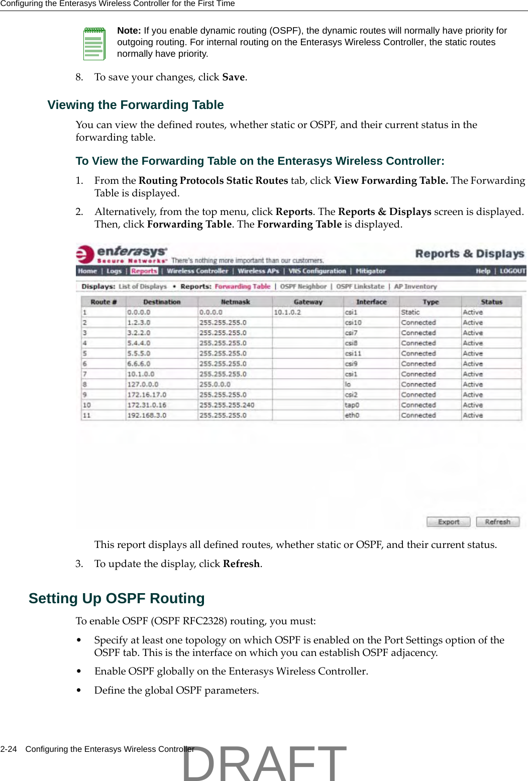 Configuring the Enterasys Wireless Controller for the First Time2-24 Configuring the Enterasys Wireless Controller8. Tosaveyourchanges,clickSave.Viewing the Forwarding TableYoucanviewthedefinedroutes,whetherstaticorOSPF,andtheircurrentstatusintheforwardingtable.To View the Forwarding Table on the Enterasys Wireless Controller:1. FromtheRoutingProtocolsStaticRoutestab,clickViewForwardingTable.TheForwardingTableisdisplayed.2. Alternatively,fromthetopmenu,clickReports.TheReports&amp;Displaysscreenisdisplayed.Then,clickForwardingTable.TheForwardingTableisdisplayed.Thisreportdisplaysalldefinedroutes,whetherstaticorOSPF,andtheircurrentstatus.3. Toupdatethedisplay,clickRefresh.Setting Up OSPF RoutingToenableOSPF(OSPFRFC2328)routing,youmust:&bull;SpecifyatleastonetopologyonwhichOSPFisenabledonthePortSettingsoptionoftheOSPFtab.ThisistheinterfaceonwhichyoucanestablishOSPFadjacency.&bull;EnableOSPFgloballyontheEnterasysWirelessController.&bull;DefinetheglobalOSPFparameters.Note: If you enable dynamic routing (OSPF), the dynamic routes will normally have priority for outgoing routing. For internal routing on the Enterasys Wireless Controller, the static routes normally have priority.DRAFT