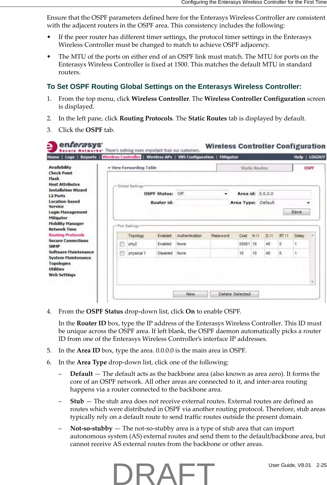 Configuring the Enterasys Wireless Controller for the First TimeUser Guide, V8.01 2-25EnsurethattheOSPFparametersdefinedherefortheEnterasysWirelessControllerareconsistentwiththeadjacentroutersintheOSPFarea.Thisconsistencyincludesthefollowing:&bull;Ifthepeerrouterhasdifferenttimersettings,theprotocoltimersettingsintheEnterasysWirelessControllermustbechangedtomatchtoachieveOSPFadjacency.&bull;TheMTUoftheportsoneitherendofanOSPFlinkmustmatch.TheMTUforportsontheEnterasysWirelessControllerisfixedat1500.ThismatchesthedefaultMTUinstandardrouters.To Set OSPF Routing Global Settings on the Enterasys Wireless Controller:1. Fromthetopmenu,clickWirelessController.TheWirelessControllerConfigurationscreenisdisplayed.2. Intheleftpane,clickRoutingProtocols.TheStaticRoutestabisdisplayedbydefault.3. ClicktheOSPFtab.4. FromtheOSPFStatusdrop‐downlist,clickOntoenableOSPF.IntheRouterIDbox,typetheIPaddressoftheEnterasysWirelessController.ThisIDmustbeuniqueacrosstheOSPFarea.Ifleftblank,theOSPFdaemonautomaticallypicksarouterIDfromoneoftheEnterasysWirelessController&rsquo;sinterfaceIPaddresses.5. IntheAreaIDbox,typethearea.0.0.0.0isthemainareainOSPF.6. IntheAreaTypedrop‐downlist,clickoneofthefollowing:&ndash;Default&mdash;Thedefaultactsasthebackbonearea(alsoknownasareazero).ItformsthecoreofanOSPFnetwork.Allotherareasareconnectedtoit,andinter‐arearoutinghappensviaarouterconnectedtothebackbonearea.&ndash;Stub&mdash;Thestubareadoesnotreceiveexternalroutes.ExternalroutesaredefinedasrouteswhichweredistributedinOSPFviaanotherroutingprotocol.Therefore,stubareastypicallyrelyonadefaultroutetosendtrafficroutesoutsidethepresentdomain.&ndash;Not‐so‐stubby&mdash;Thenot‐so‐stubbyareaisatypeofstubareathatcanimportautonomoussystem(AS)externalroutesandsendthemtothedefault/backbonearea,butcannotreceiveASexternalroutesfromthebackboneorotherareas.DRAFT