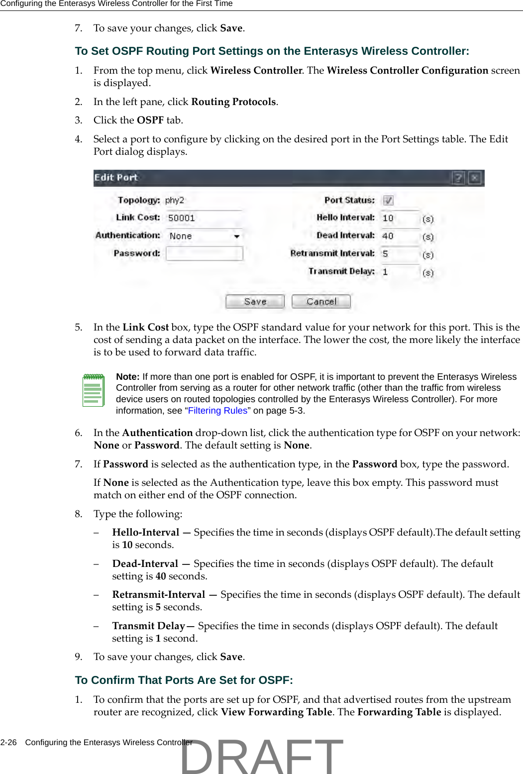 Configuring the Enterasys Wireless Controller for the First Time2-26 Configuring the Enterasys Wireless Controller7. Tosaveyourchanges,clickSave.To Set OSPF Routing Port Settings on the Enterasys Wireless Controller:1. Fromthetopmenu,clickWirelessController.TheWirelessControllerConfigurationscreenisdisplayed.2. Intheleftpane,clickRoutingProtocols.3. ClicktheOSPFtab.4. SelectaporttoconfigurebyclickingonthedesiredportinthePortSettingstable.TheEditPortdialogdisplays.5. IntheLinkCostbox,typetheOSPFstandardvalueforyournetworkforthisport.Thisisthecostofsendingadatapacketontheinterface.Thelowerthecost,themorelikelytheinterfaceistobeusedtoforwarddatatraffic.6. IntheAuthenticationdrop‐downlist,clicktheauthenticationtypeforOSPFonyournetwork:NoneorPassword.ThedefaultsettingisNone.7. IfPasswordisselectedastheauthenticationtype,inthePasswordbox,typethepassword.IfNoneisselectedastheAuthenticationtype,leavethisboxempty.ThispasswordmustmatchoneitherendoftheOSPFconnection.8. Typethefollowing:&ndash;Hello‐Interval&mdash;Specifiesthetimeinseconds(displaysOSPFdefault).Thedefaultsettingis10seconds.&ndash;Dead‐Interval&mdash;Specifiesthetimeinseconds(displaysOSPFdefault).Thedefaultsettingis40seconds.&ndash;Retransmit‐Interval&mdash;Specifiesthetimeinseconds(displaysOSPFdefault).Thedefaultsettingis5seconds.&ndash;TransmitDelay&mdash;Specifiesthetimeinseconds(displaysOSPFdefault).Thedefaultsettingis1second.9. Tosaveyourchanges,clickSave.To Confirm That Ports Are Set for OSPF:1. ToconfirmthattheportsaresetupforOSPF,andthatadvertisedroutesfromtheupstreamrouterarerecognized,clickViewForwardingTable.TheForwardingTableisdisplayed.Note: If more than one port is enabled for OSPF, it is important to prevent the Enterasys Wireless Controller from serving as a router for other network traffic (other than the traffic from wireless device users on routed topologies controlled by the Enterasys Wireless Controller). For more information, see &ldquo;Filtering Rules&rdquo; on page 5-3.DRAFT