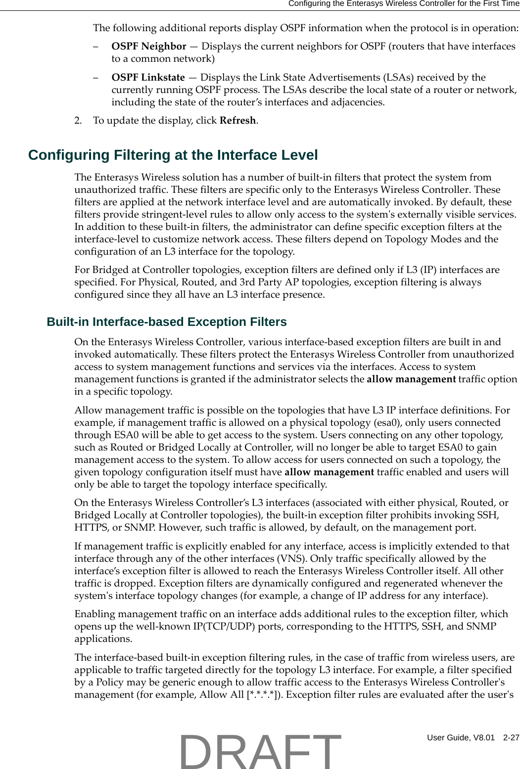 Configuring the Enterasys Wireless Controller for the First TimeUser Guide, V8.01 2-27ThefollowingadditionalreportsdisplayOSPFinformationwhentheprotocolisinoperation:&ndash;OSPFNeighbor&mdash;DisplaysthecurrentneighborsforOSPF(routersthathaveinterfacestoacommonnetwork)&ndash;OSPFLinkstate&mdash;DisplaystheLinkStateAdvertisements(LSAs)receivedbythecurrentlyrunningOSPFprocess.TheLSAsdescribethelocalstateofarouterornetwork,includingthestateoftherouter&rsquo;sinterfacesandadjacencies.2. Toupdatethedisplay,clickRefresh.Configuring Filtering at the Interface LevelTheEnterasysWirelesssolutionhasanumberofbuilt‐infiltersthatprotectthesystemfromunauthorizedtraffic.ThesefiltersarespecificonlytotheEnterasysWirelessController.Thesefiltersareappliedatthenetworkinterfacelevelandareautomaticallyinvoked.Bydefault,thesefiltersprovidestringent‐levelrulestoallowonlyaccesstothesystemʹsexternallyvisibleservices.Inadditiontothesebuilt‐infilters,theadministratorcandefinespecificexceptionfiltersattheinterface‐leveltocustomizenetworkaccess.ThesefiltersdependonTopologyModesandtheconfigurationofanL3interfaceforthetopology.ForBridgedatControllertopologies,exceptionfiltersaredefinedonlyifL3(IP)interfacesarespecified.ForPhysical,Routed,and3rdPartyAPtopologies,exceptionfilteringisalwaysconfiguredsincetheyallhaveanL3interfacepresence.Built-in Interface-based Exception FiltersOntheEnterasysWirelessController,variousinterface‐basedexceptionfiltersarebuiltinandinvokedautomatically.ThesefiltersprotecttheEnterasysWirelessControllerfromunauthorizedaccesstosystemmanagementfunctionsandservicesviatheinterfaces.Accesstosystemmanagementfunctionsisgrantediftheadministratorselectstheallowmanagementtrafficoptioninaspecifictopology.AllowmanagementtrafficispossibleonthetopologiesthathaveL3IPinterfacedefinitions.Forexample,ifmanagementtrafficisallowedonaphysicaltopology(esa0),onlyusersconnectedthroughESA0willbeabletogetaccesstothesystem.Usersconnectingonanyothertopology,suchasRoutedorBridgedLocallyatController,willnolongerbeabletotargetESA0togainmanagementaccesstothesystem.Toallowaccessforusersconnectedonsuchatopology,thegiventopologyconfigurationitselfmusthaveallowmanagementtrafficenabledanduserswillonlybeabletotargetthetopologyinterfacespecifically.OntheEnterasysWirelessController&rsquo;sL3interfaces(associatedwitheitherphysical,Routed,orBridgedLocallyatControllertopologies),thebuilt‐inexceptionfilterprohibitsinvokingSSH,HTTPS,orSNMP.However,suchtrafficisallowed,bydefault,onthemanagementport.Ifmanagementtrafficisexplicitlyenabledforanyinterface,accessisimplicitlyextendedtothatinterfacethroughanyoftheotherinterfaces(VNS).Onlytrafficspecificallyallowedbytheinterface&rsquo;sexceptionfilterisallowedtoreachtheEnterasysWirelessControlleritself.Allothertrafficisdropped.Exceptionfiltersaredynamicallyconfiguredandregeneratedwheneverthesystemʹsinterfacetopologychanges(forexample,achangeofIPaddressforanyinterface).Enablingmanagementtrafficonaninterfaceaddsadditionalrulestotheexceptionfilter,whichopensupthewell‐knownIP(TCP/UDP)ports,correspondingtotheHTTPS,SSH,andSNMPapplications.Theinterface‐basedbuilt‐inexceptionfilteringrules,inthecaseoftrafficfromwirelessusers,areapplicabletotraffictargeteddirectlyforthetopologyL3interface.Forexample,afilterspecifiedbyaPolicymaybegenericenoughtoallowtrafficaccesstotheEnterasysWirelessControllerʹsmanagement(forexample,AllowAll[*.*.*.*]).ExceptionfilterrulesareevaluatedaftertheuserʹsDRAFT