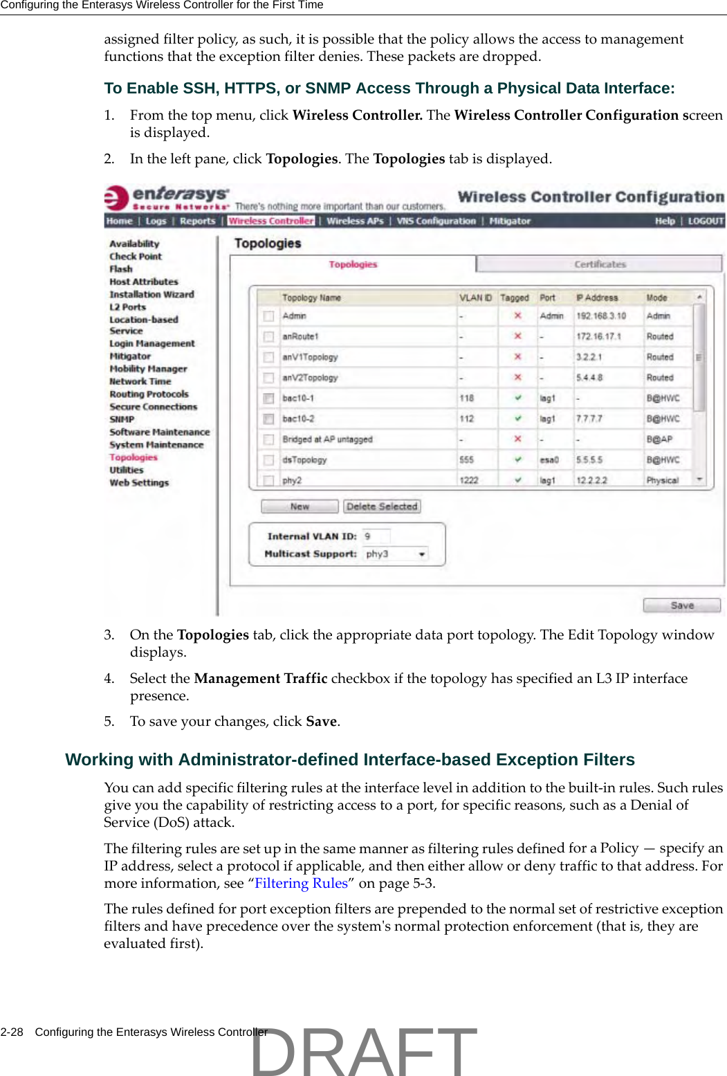 Configuring the Enterasys Wireless Controller for the First Time2-28 Configuring the Enterasys Wireless Controllerassignedfilterpolicy,assuch,itispossiblethatthepolicyallowstheaccesstomanagementfunctionsthattheexceptionfilterdenies.Thesepacketsaredropped.To Enable SSH, HTTPS, or SNMP Access Through a Physical Data Interface:1. Fromthetopmenu,clickWirelessController.TheWirelessControllerConfigurationscreenisdisplayed.2. Intheleftpane,clickTopologies.TheTopologiestabisdisplayed.3. OntheTopologiestab,clicktheappropriatedataporttopology.TheEditTopologywindowdisplays.4. SelecttheManagementTrafficcheckboxifthetopologyhasspecifiedanL3IPinterfacepresence.5. Tosaveyourchanges,clickSave.Working with Administrator-defined Interface-based Exception FiltersYoucanaddspecificfilteringrulesattheinterfacelevelinadditiontothebuilt‐inrules.Suchrulesgiveyouthecapabilityofrestrictingaccesstoaport,forspecificreasons,suchasaDenialofService(DoS)attack.ThefilteringrulesaresetupinthesamemannerasfilteringrulesdefinedforaPolicy&mdash;specifyanIPaddress,selectaprotocolifapplicable,andtheneitherallowordenytraffictothataddress.Formoreinformation,see&ldquo;FilteringRules&rdquo;onpage 5‐3.Therulesdefinedforportexceptionfiltersareprependedtothenormalsetofrestrictiveexceptionfiltersandhaveprecedenceoverthesystemʹsnormalprotectionenforcement(thatis,theyareevaluatedfirst).DRAFT
