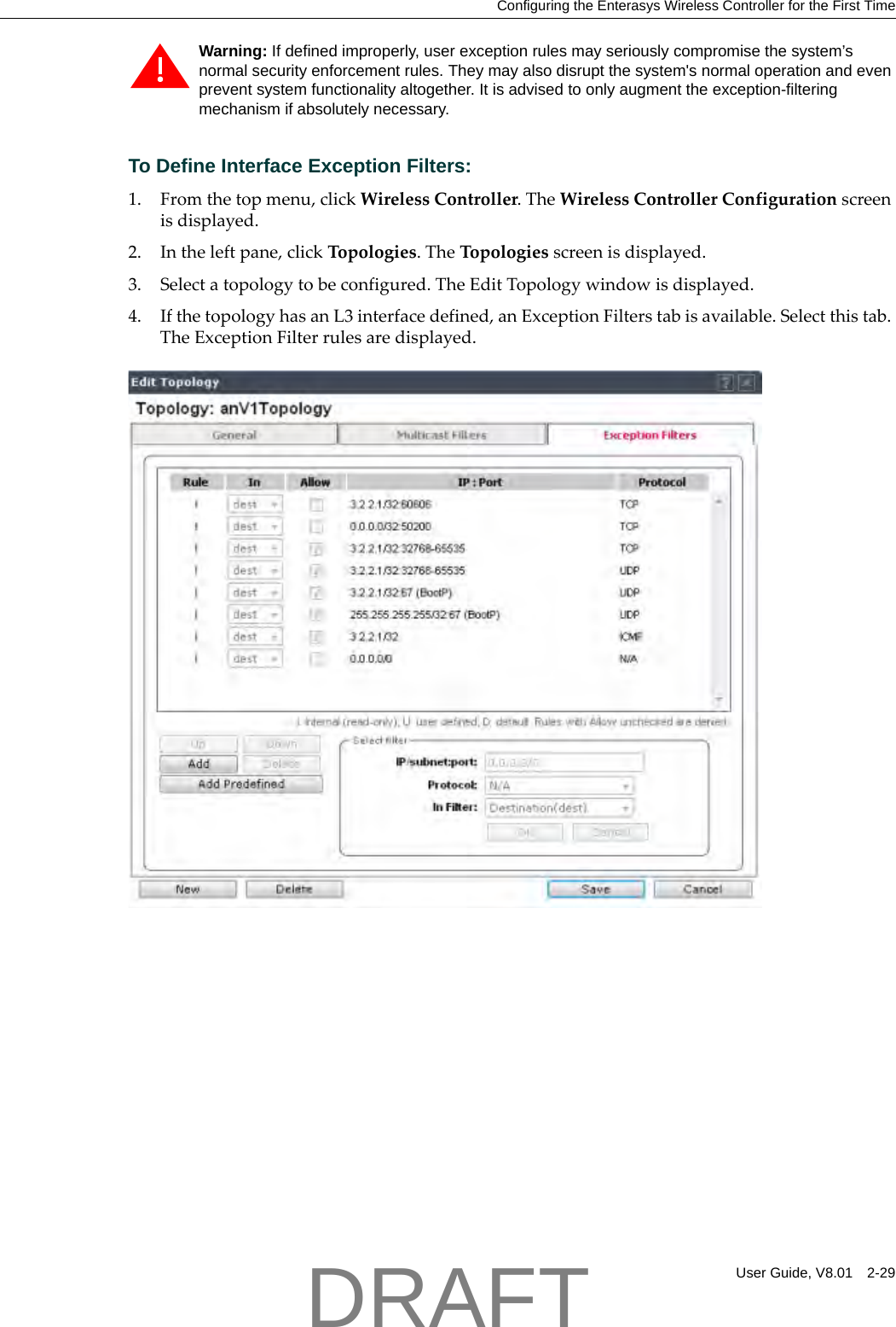 Configuring the Enterasys Wireless Controller for the First TimeUser Guide, V8.01 2-29To Define Interface Exception Filters:1. Fromthetopmenu,clickWirelessController.TheWirelessControllerConfigurationscreenisdisplayed.2. Intheleftpane,clickTopologies.TheTopologiesscreenisdisplayed.3. Selectatopologytobeconfigured.TheEditTopologywindowisdisplayed.4. IfthetopologyhasanL3interfacedefined,anExceptionFilterstabisavailable.Selectthistab.TheExceptionFilterrulesaredisplayed.Warning: If defined improperly, user exception rules may seriously compromise the system&rsquo;s normal security enforcement rules. They may also disrupt the system's normal operation and even prevent system functionality altogether. It is advised to only augment the exception-filtering mechanism if absolutely necessary.DRAFT