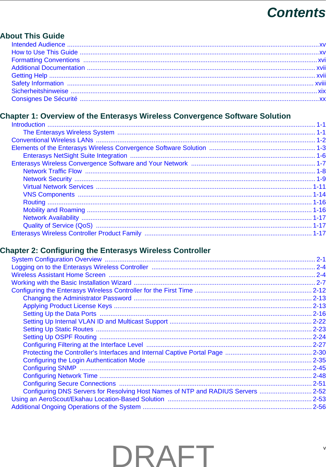  vContentsAbout This GuideIntended Audience ............................................................................................................................................xvHow to Use This Guide .....................................................................................................................................xvFormatting Conventions  ..................................................................................................................................xviAdditional Documentation ............................................................................................................................... xviiGetting Help .................................................................................................................................................... xviiSafety Information  ......................................................................................................................................... xviiiSicherheitshinweise .........................................................................................................................................xixConsignes De S&eacute;curit&eacute; .....................................................................................................................................xxChapter 1: Overview of the Enterasys Wireless Convergence Software SolutionIntroduction ..................................................................................................................................................... 1-1The Enterasys Wireless System  .............................................................................................................. 1-1Conventional Wireless LANs  .......................................................................................................................... 1-2Elements of the Enterasys Wireless Convergence Software Solution  ........................................................... 1-3Enterasys NetSight Suite Integration ....................................................................................................... 1-6Enterasys Wireless Convergence Software and Your Network  ..................................................................... 1-7Network Traffic Flow  ................................................................................................................................ 1-8Network Security ...................................................................................................................................... 1-9Virtual Network Services ........................................................................................................................ 1-11VNS Components  .................................................................................................................................. 1-14Routing ................................................................................................................................................... 1-16Mobility and Roaming ............................................................................................................................. 1-16Network Availability ................................................................................................................................ 1-17Quality of Service (QoS)  ........................................................................................................................ 1-17Enterasys Wireless Controller Product Family  ............................................................................................. 1-17Chapter 2: Configuring the Enterasys Wireless ControllerSystem Configuration Overview  ..................................................................................................................... 2-1Logging on to the Enterasys Wireless Controller  ........................................................................................... 2-4Wireless Assistant Home Screen  ................................................................................................................... 2-4Working with the Basic Installation Wizard ..................................................................................................... 2-7Configuring the Enterasys Wireless Controller for the First Time ................................................................. 2-12Changing the Administrator Password ................................................................................................... 2-13Applying Product License Keys .............................................................................................................. 2-13Setting Up the Data Ports ...................................................................................................................... 2-16Setting Up Internal VLAN ID and Multicast Support ............................................................................... 2-22Setting Up Static Routes ........................................................................................................................ 2-23Setting Up OSPF Routing  ...................................................................................................................... 2-24Configuring Filtering at the Interface Level  ............................................................................................ 2-27Protecting the Controller&rsquo;s Interfaces and Internal Captive Portal Page ................................................ 2-30Configuring the Login Authentication Mode  ........................................................................................... 2-35Configuring SNMP  ................................................................................................................................. 2-45Configuring Network Time ...................................................................................................................... 2-48Configuring Secure Connections  ........................................................................................................... 2-51Configuring DNS Servers for Resolving Host Names of NTP and RADIUS Servers ............................. 2-52Using an AeroScout/Ekahau Location-Based Solution  ................................................................................ 2-53Additional Ongoing Operations of the System .............................................................................................. 2-56DRAFT