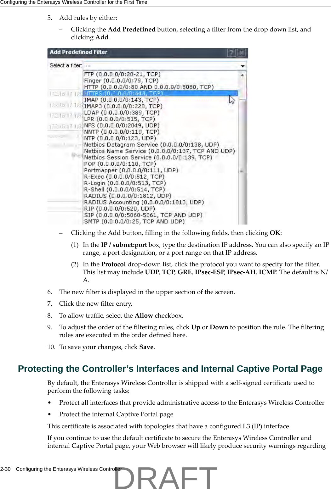 Configuring the Enterasys Wireless Controller for the First Time2-30 Configuring the Enterasys Wireless Controller5. Addrulesbyeither:&ndash;ClickingtheAddPredefinedbutton,selectingafilterfromthedropdownlist,andclickingAdd.&ndash;ClickingtheAddbutton,fillinginthefollowingfields,thenclickingOK:(1) IntheIP/subnet:portbox,typethedestinationIPaddress.YoucanalsospecifyanIPrange,aportdesignation,oraportrangeonthatIPaddress.(2) IntheProtocoldrop‐downlist,clicktheprotocolyouwanttospecifyforthefilter.ThislistmayincludeUDP,TCP,GRE,IPsec‐ESP,IPsec‐AH,ICMP.ThedefaultisN/A.6. Thenewfilterisdisplayedintheuppersectionofthescreen.7. Clickthenewfilterentry.8. Toallowtraffic,selecttheAllowcheckbox.9. Toadjusttheorderofthefilteringrules,clickUporDowntopositiontherule.Thefilteringrulesareexecutedintheorderdefinedhere.10. Tosaveyourchanges,clickSave.Protecting the Controller&rsquo;s Interfaces and Internal Captive Portal PageBydefault,theEnterasysWirelessControllerisshippedwithaself‐signedcertificateusedtoperformthefollowingtasks:&bull;ProtectallinterfacesthatprovideadministrativeaccesstotheEnterasysWirelessController&bull;ProtecttheinternalCaptivePortalpageThiscertificateisassociatedwithtopologiesthathaveaconfiguredL3(IP)interface.IfyoucontinuetousethedefaultcertificatetosecuretheEnterasysWirelessControllerandinternalCaptivePortalpage,yourWebbrowserwilllikelyproducesecuritywarningsregardingDRAFT