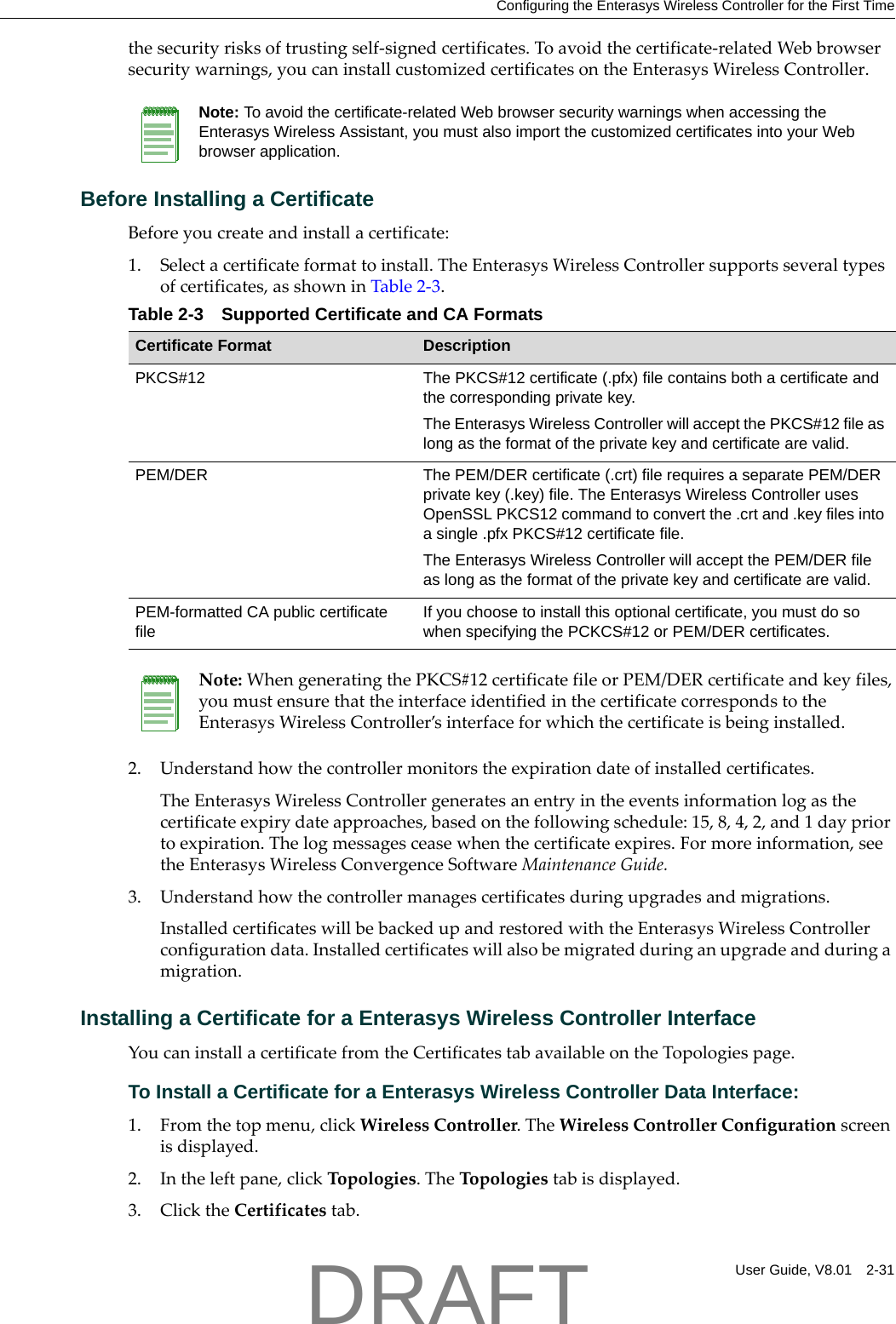 Configuring the Enterasys Wireless Controller for the First TimeUser Guide, V8.01 2-31thesecurityrisksoftrustingself‐signedcertificates.Toavoidthecertificate‐relatedWebbrowsersecuritywarnings,youcaninstallcustomizedcertificatesontheEnterasysWirelessController.Before Installing a CertificateBeforeyoucreateandinstallacertificate:1. Selectacertificateformattoinstall.TheEnterasysWirelessControllersupportsseveraltypesofcertificates,asshowninTable 2‐3.2. Understandhowthecontrollermonitorstheexpirationdateofinstalledcertificates.TheEnterasysWirelessControllergeneratesanentryintheeventsinformationlogasthecertificateexpirydateapproaches,basedonthefollowingschedule:15,8,4,2,and1daypriortoexpiration.Thelogmessagesceasewhenthecertificateexpires.Formoreinformation,seetheEnterasysWirelessConvergenceSoftwareMaintenanceGuide.3. Understandhowthecontrollermanagescertificatesduringupgradesandmigrations.InstalledcertificateswillbebackedupandrestoredwiththeEnterasysWirelessControllerconfigurationdata.Installedcertificateswillalsobemigratedduringanupgradeandduringamigration.Installing a Certificate for a Enterasys Wireless Controller InterfaceYoucaninstallacertificatefromtheCertificatestabavailableontheTopologiespage.To Install a Certificate for a Enterasys Wireless Controller Data Interface:1. Fromthetopmenu,clickWirelessController.TheWirelessControllerConfigurationscreenisdisplayed.2. Intheleftpane,clickTopologies.TheTopologiestabisdisplayed.3. ClicktheCertificatestab.Note: To avoid the certificate-related Web browser security warnings when accessing the Enterasys Wireless Assistant, you must also import the customized certificates into your Web browser application. Table 2-3 Supported Certificate and CA FormatsCertificate Format DescriptionPKCS#12 The PKCS#12 certificate (.pfx) file contains both a certificate and the corresponding private key. The Enterasys Wireless Controller will accept the PKCS#12 file as long as the format of the private key and certificate are valid.PEM/DER  The PEM/DER certificate (.crt) file requires a separate PEM/DER private key (.key) file. The Enterasys Wireless Controller uses OpenSSL PKCS12 command to convert the .crt and .key files into a single .pfx PKCS#12 certificate file.The Enterasys Wireless Controller will accept the PEM/DER file as long as the format of the private key and certificate are valid.PEM-formatted CA public certificate fileIf you choose to install this optional certificate, you must do so when specifying the PCKCS#12 or PEM/DER certificates.Note:WhengeneratingthePKCS#12certificatefileorPEM/DERcertificateandkeyfiles,youmustensurethattheinterfaceidentifiedinthecertificatecorrespondstotheEnterasysWirelessController&rsquo;sinterfaceforwhichthecertificateisbeinginstalled.DRAFT