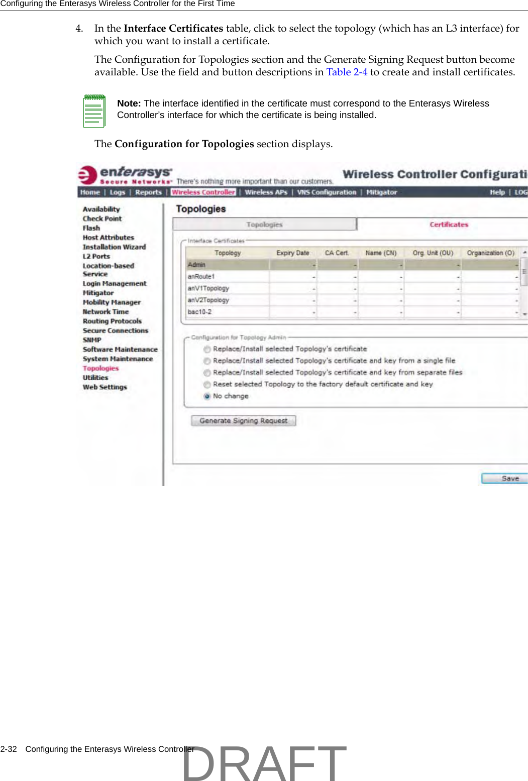 Configuring the Enterasys Wireless Controller for the First Time2-32 Configuring the Enterasys Wireless Controller4. IntheInterfaceCertificatestable,clicktoselectthetopology(whichhasanL3interface)forwhichyouwanttoinstallacertificate.TheConfigurationforTopologiessectionandtheGenerateSigningRequestbuttonbecomeavailable.UsethefieldandbuttondescriptionsinTable 2‐4tocreateandinstallcertificates.TheConfigurationforTopologiessectiondisplays.Note: The interface identified in the certificate must correspond to the Enterasys Wireless Controller&rsquo;s interface for which the certificate is being installed. DRAFT