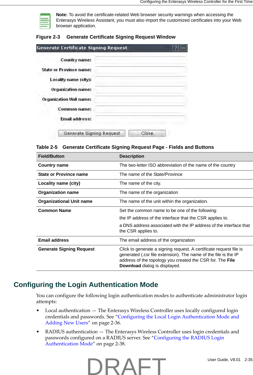 Configuring the Enterasys Wireless Controller for the First TimeUser Guide, V8.01 2-35Figure 2-3  Generate Certificate Signing Request WindowConfiguring the Login Authentication ModeYoucanconfigurethefollowingloginauthenticationmodestoauthenticateadministratorloginattempts:&bull;Localauthentication&mdash;TheEnterasysWirelessControlleruseslocallyconfiguredlogincredentialsandpasswords.See&ldquo;ConfiguringtheLocalLoginAuthenticationModeandAddingNewUsers&rdquo;onpage 2‐36.&bull;RADIUSauthentication&mdash;TheEnterasysWirelessControlleruseslogincredentialsandpasswordsconfiguredonaRADIUSserver.See&ldquo;ConfiguringtheRADIUSLoginAuthenticationMode&rdquo;onpage 2‐38.Note: To avoid the certificate-related Web browser security warnings when accessing the Enterasys Wireless Assistant, you must also import the customized certificates into your Web browser application. Table 2-5 Generate Certificate Signing Request Page - Fields and ButtonsField/Button DescriptionCountry name The two-letter ISO abbreviation of the name of the countryState or Province name The name of the State/ProvinceLocality name (city)  The name of the city.Organization name The name of the organizationOrganizational Unit name The name of the unit within the organization.Common Name Set the common name to be one of the following:the IP address of the interface that the CSR applies to.a DNS address associated with the IP address of the interface that the CSR applies to.Email address The email address of the organizationGenerate Signing Request Click to generate a signing request. A certificate request file is generated (.csr file extension). The name of the file is the IP address of the topology you created the CSR for. The File Download dialog is displayed.DRAFT