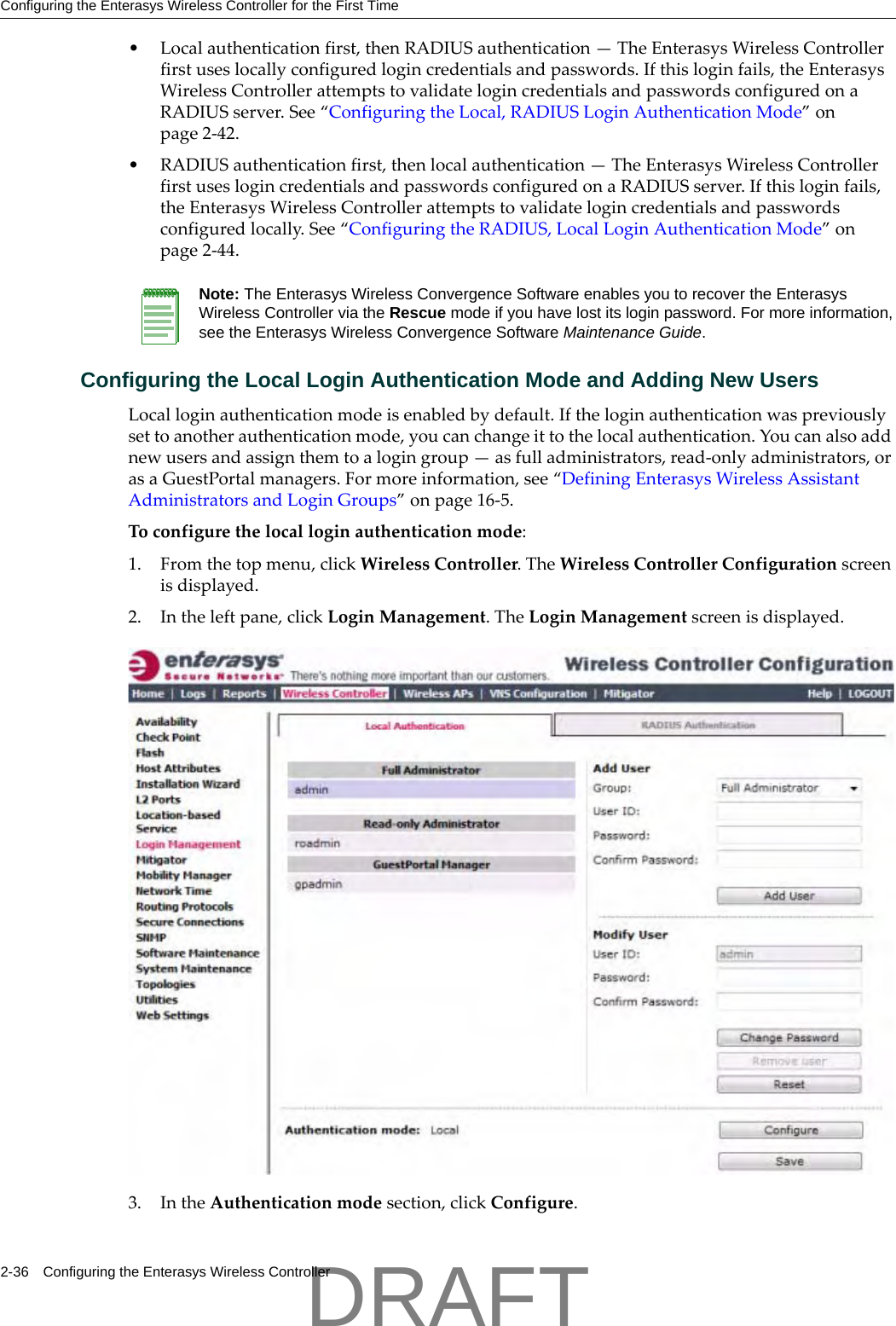 Configuring the Enterasys Wireless Controller for the First Time2-36 Configuring the Enterasys Wireless Controller&bull;Localauthenticationfirst,thenRADIUSauthentication&mdash;TheEnterasysWirelessControllerfirstuseslocallyconfiguredlogincredentialsandpasswords.Ifthisloginfails,theEnterasysWirelessControllerattemptstovalidatelogincredentialsandpasswordsconfiguredonaRADIUSserver.See&ldquo;ConfiguringtheLocal,RADIUSLoginAuthenticationMode&rdquo;onpage 2‐42.&bull;RADIUSauthenticationfirst,thenlocalauthentication&mdash;TheEnterasysWirelessControllerfirstuseslogincredentialsandpasswordsconfiguredonaRADIUSserver.Ifthisloginfails,theEnterasysWirelessControllerattemptstovalidatelogincredentialsandpasswordsconfiguredlocally.See&ldquo;ConfiguringtheRADIUS,LocalLoginAuthenticationMode&rdquo;onpage 2‐44.Configuring the Local Login Authentication Mode and Adding New UsersLocalloginauthenticationmodeisenabledbydefault.Iftheloginauthenticationwaspreviouslysettoanotherauthenticationmode,youcanchangeittothelocalauthentication.Youcanalsoaddnewusersandassignthemtoalogingroup&mdash;asfulladministrators,read‐onlyadministrators,orasaGuestPortalmanagers.Formoreinformation,see&ldquo;DefiningEnterasysWirelessAssistantAdministratorsandLoginGroups&rdquo;onpage 16‐5.Toconfigurethelocalloginauthenticationmode:1. Fromthetopmenu,clickWirelessController.TheWirelessControllerConfigurationscreenisdisplayed.2. Intheleftpane,clickLoginManagement.TheLoginManagementscreenisdisplayed.3. IntheAuthenticationmodesection,clickConfigure.Note: The Enterasys Wireless Convergence Software enables you to recover the Enterasys Wireless Controller via the Rescue mode if you have lost its login password. For more information, see the Enterasys Wireless Convergence Software Maintenance Guide.DRAFT