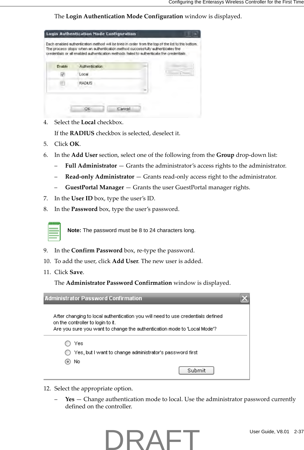 Configuring the Enterasys Wireless Controller for the First TimeUser Guide, V8.01 2-37TheLoginAuthenticationModeConfigurationwindowisdisplayed.4. SelecttheLocalcheckbox.IftheRADIUScheckboxisselected,deselectit.5. ClickOK.6. IntheAddUsersection,selectoneofthefollowingfromtheGroupdrop‐downlist:&ndash;FullAdministrator&mdash;Grantstheadministrator&rsquo;saccessrightstotheadministrator.&ndash;Read‐onlyAdministrator&mdash;Grantsread‐onlyaccessrighttotheadministrator.&ndash;GuestPortalManager&mdash;GrantstheuserGuestPortalmanagerrights.7. IntheUserIDbox,typetheuser&rsquo;sID.8. InthePasswordbox,typetheuser&rsquo;spassword.9. IntheConfirmPasswordbox,re‐typethepassword.10. Toaddtheuser,clickAddUser.Thenewuserisadded.11. ClickSave.TheAdministratorPasswordConfirmationwindowisdisplayed.12. Selecttheappropriateoption.&ndash;Yes&mdash;Changeauthenticationmodetolocal.Usetheadministratorpasswordcurrentlydefinedonthecontroller.Note: The password must be 8 to 24 characters long.DRAFT