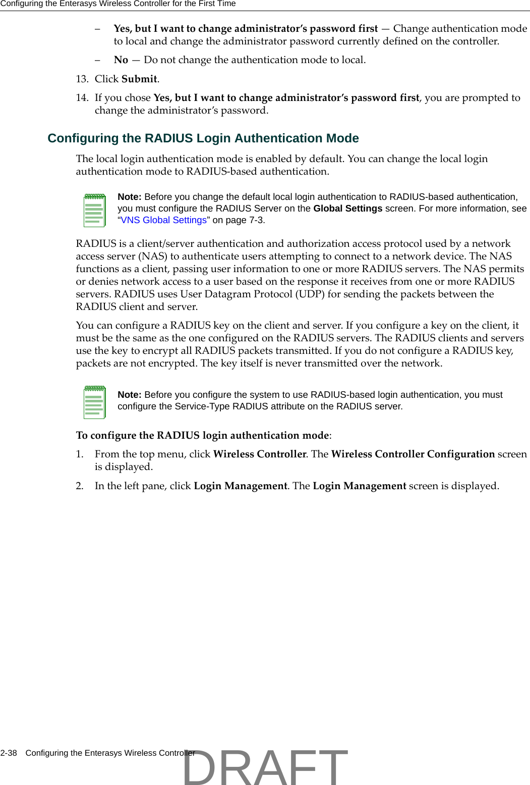 Configuring the Enterasys Wireless Controller for the First Time2-38 Configuring the Enterasys Wireless Controller&ndash;Yes,butIwanttochangeadministrator&rsquo;spasswordfirst&mdash;Changeauthenticationmodetolocalandchangetheadministratorpasswordcurrentlydefinedonthecontroller.&ndash;No&mdash;Donotchangetheauthenticationmodetolocal.13. ClickSubmit.14. IfyouchoseYes,butIwanttochangeadministrator&rsquo;spasswordfirst,youarepromptedtochangetheadministrator&rsquo;spassword.Configuring the RADIUS Login Authentication ModeThelocalloginauthenticationmodeisenabledbydefault.YoucanchangethelocalloginauthenticationmodetoRADIUS‐basedauthentication.RADIUSisaclient/serverauthenticationandauthorizationaccessprotocolusedbyanetworkaccessserver(NAS)toauthenticateusersattemptingtoconnecttoanetworkdevice.TheNASfunctionsasaclient,passinguserinformationtooneormoreRADIUSservers.TheNASpermitsordeniesnetworkaccesstoauserbasedontheresponseitreceivesfromoneormoreRADIUSservers.RADIUSusesUserDatagramProtocol(UDP)forsendingthepacketsbetweentheRADIUSclientandserver.YoucanconfigureaRADIUSkeyontheclientandserver.Ifyouconfigureakeyontheclient,itmustbethesameastheoneconfiguredontheRADIUSservers.TheRADIUSclientsandserversusethekeytoencryptallRADIUSpacketstransmitted.IfyoudonotconfigureaRADIUSkey,packetsarenotencrypted.Thekeyitselfisnevertransmittedoverthenetwork.ToconfiguretheRADIUSloginauthenticationmode:1. Fromthetopmenu,clickWirelessController.TheWirelessControllerConfigurationscreenisdisplayed.2. Intheleftpane,clickLoginManagement.TheLoginManagementscreenisdisplayed.Note: Before you change the default local login authentication to RADIUS-based authentication, you must configure the RADIUS Server on the Global Settings screen. For more information, see &ldquo;VNS Global Settings&rdquo; on page 7-3.Note: Before you configure the system to use RADIUS-based login authentication, you must configure the Service-Type RADIUS attribute on the RADIUS server.DRAFT