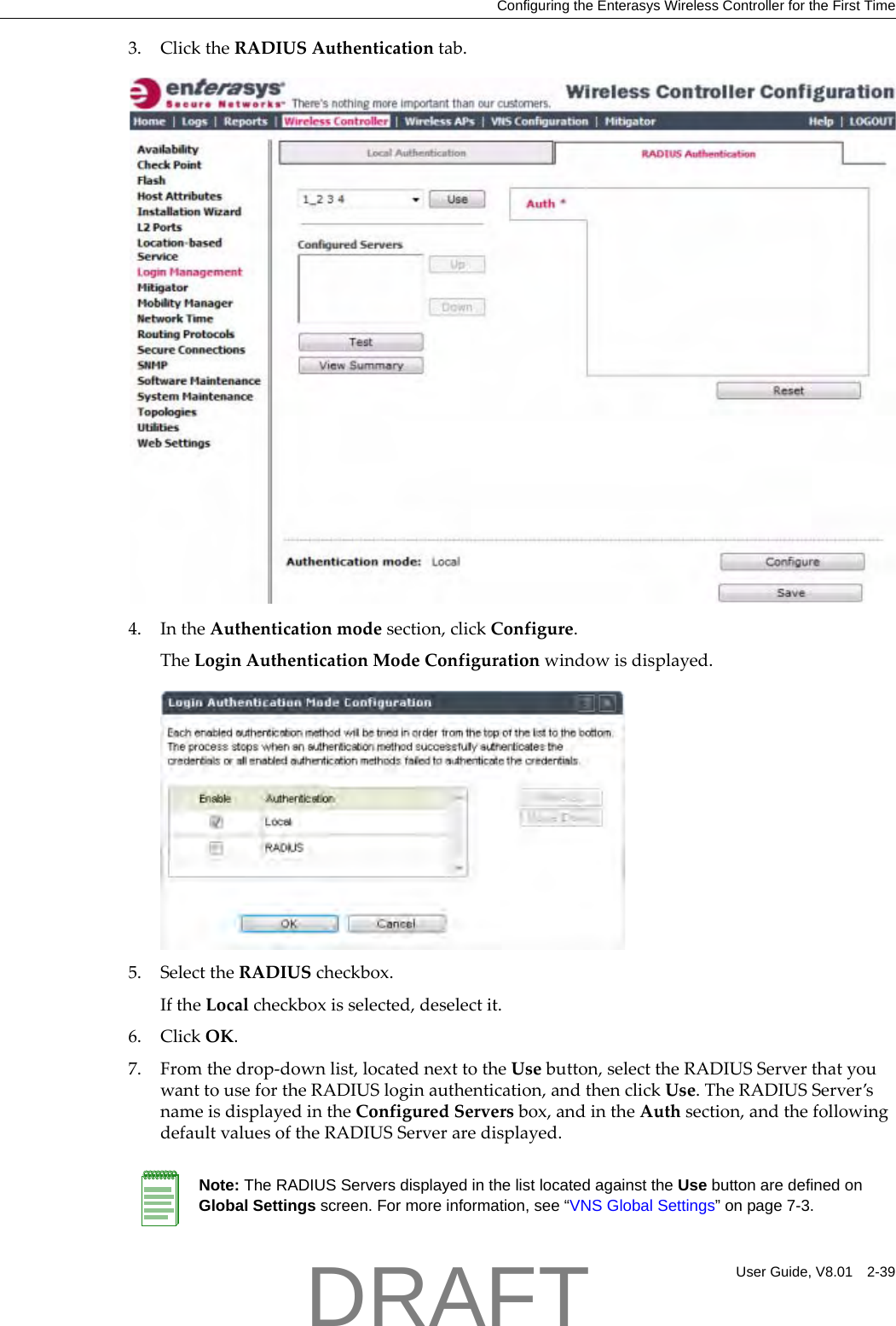 Configuring the Enterasys Wireless Controller for the First TimeUser Guide, V8.01 2-393. ClicktheRADIUSAuthenticationtab.4. IntheAuthenticationmodesection,clickConfigure.TheLoginAuthenticationModeConfigurationwindowisdisplayed.5. SelecttheRADIUScheckbox.IftheLocalcheckboxisselected,deselectit.6. ClickOK.7. Fromthedrop‐downlist,locatednexttotheUsebutton,selecttheRADIUSServerthatyouwanttousefortheRADIUSloginauthentication,andthenclickUse.TheRADIUSServer&rsquo;snameisdisplayedintheConfiguredServersbox,andintheAuthsection,andthefollowingdefaultvaluesoftheRADIUSServeraredisplayed.Note: The RADIUS Servers displayed in the list located against the Use button are defined on Global Settings screen. For more information, see &ldquo;VNS Global Settings&rdquo; on page 7-3.DRAFT