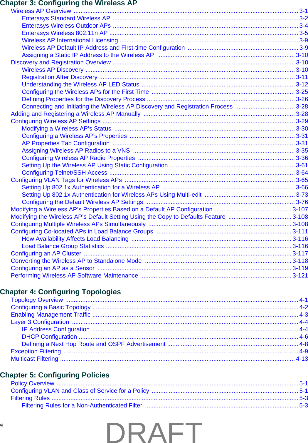 vi  Chapter 3: Configuring the Wireless APWireless AP Overview .................................................................................................................................... 3-1Enterasys Standard Wireless AP ............................................................................................................. 3-2Enterasys Wireless Outdoor APs ............................................................................................................. 3-4Enterasys Wireless 802.11n AP ............................................................................................................... 3-5Wireless AP International Licensing ......................................................................................................... 3-9Wireless AP Default IP Address and First-time Configuration ................................................................. 3-9Assigning a Static IP Address to the Wireless AP  ................................................................................. 3-10Discovery and Registration Overview ........................................................................................................... 3-10Wireless AP Discovery ........................................................................................................................... 3-10Registration After Discovery ................................................................................................................... 3-11Understanding the Wireless AP LED Status .......................................................................................... 3-12Configuring the Wireless APs for the First Time  .................................................................................... 3-25Defining Properties for the Discovery Process ....................................................................................... 3-26Connecting and Initiating the Wireless AP Discovery and Registration Process  ................................... 3-28Adding and Registering a Wireless AP Manually  ......................................................................................... 3-28Configuring Wireless AP Settings ................................................................................................................. 3-29Modifying a Wireless AP&rsquo;s Status  .......................................................................................................... 3-30Configuring a Wireless AP&rsquo;s Properties  ................................................................................................. 3-31AP Properties Tab Configuration  ........................................................................................................... 3-31Assigning Wireless AP Radios to a VNS  ............................................................................................... 3-35Configuring Wireless AP Radio Properties  ............................................................................................ 3-36Setting Up the Wireless AP Using Static Configuration  ......................................................................... 3-61Configuring Telnet/SSH Access ............................................................................................................. 3-64Configuring VLAN Tags for Wireless APs  .................................................................................................... 3-65Setting Up 802.1x Authentication for a Wireless AP .............................................................................. 3-66Setting Up 802.1x Authentication for Wireless APs Using Multi-edit  ..................................................... 3-73Configuring the Default Wireless AP Settings ........................................................................................ 3-76Modifying a Wireless AP&rsquo;s Properties Based on a Default AP Configuration ............................................. 3-107Modifying the Wireless AP&rsquo;s Default Setting Using the Copy to Defaults Feature  ..................................... 3-108Configuring Multiple Wireless APs Simultaneously  .................................................................................... 3-108Configuring Co-located APs in Load Balance Groups ................................................................................ 3-111How Availability Affects Load Balancing  .............................................................................................. 3-116Load Balance Group Statistics ............................................................................................................. 3-116Configuring an AP Cluster  .......................................................................................................................... 3-117Converting the Wireless AP to Standalone Mode  ...................................................................................... 3-118Configuring an AP as a Sensor  .................................................................................................................. 3-119Performing Wireless AP Software Maintenance ......................................................................................... 3-121Chapter 4: Configuring TopologiesTopology Overview ......................................................................................................................................... 4-1Configuring a Basic Topology ......................................................................................................................... 4-2Enabling Management Traffic ......................................................................................................................... 4-3Layer 3 Configuration  ..................................................................................................................................... 4-4IP Address Configuration  ......................................................................................................................... 4-4DHCP Configuration ................................................................................................................................. 4-6Defining a Next Hop Route and OSPF Advertisement ............................................................................. 4-8Exception Filtering .......................................................................................................................................... 4-9Multicast Filtering .......................................................................................................................................... 4-13Chapter 5: Configuring PoliciesPolicy Overview .............................................................................................................................................. 5-1Configuring VLAN and Class of Service for a Policy  ...................................................................................... 5-1Filtering Rules ................................................................................................................................................. 5-3Filtering Rules for a Non-Authenticated Filter  .......................................................................................... 5-3DRAFT