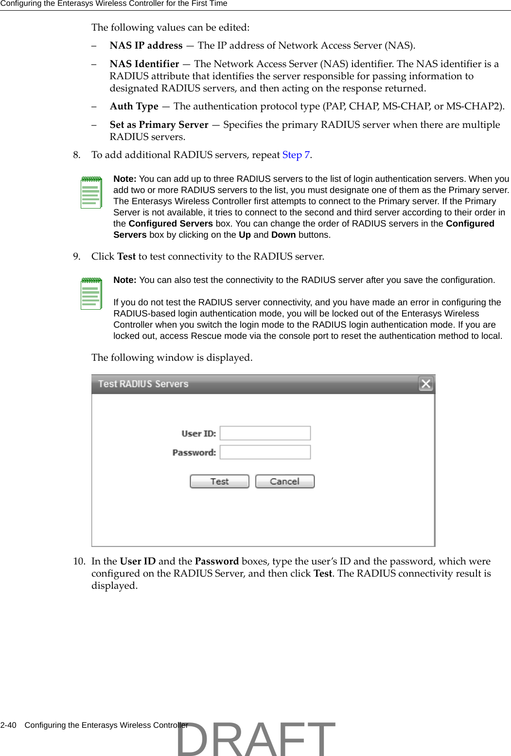 Configuring the Enterasys Wireless Controller for the First Time2-40 Configuring the Enterasys Wireless ControllerThefollowingvaluescanbeedited:&ndash;NASIPaddress&mdash;TheIPaddressofNetworkAccessServer(NAS).&ndash;NASIdentifier&mdash;TheNetworkAccessServer(NAS)identifier.TheNASidentifierisaRADIUSattributethatidentifiestheserverresponsibleforpassinginformationtodesignatedRADIUSservers,andthenactingontheresponsereturned.&ndash;AuthType&mdash;Theauthenticationprotocoltype(PAP,CHAP,MS‐CHAP,orMS‐CHAP2).&ndash;SetasPrimaryServer&mdash;SpecifiestheprimaryRADIUSserverwhentherearemultipleRADIUSservers.8. ToaddadditionalRADIUSservers,repeatStep 7.9. ClickTesttotestconnectivitytotheRADIUSserver.Thefollowingwindowisdisplayed.10. IntheUserIDandthePasswordboxes,typetheuser&rsquo;sIDandthepassword,whichwereconfiguredontheRADIUSServer,andthenclickTest.TheRADIUSconnectivityresultisdisplayed.Note: You can add up to three RADIUS servers to the list of login authentication servers. When you add two or more RADIUS servers to the list, you must designate one of them as the Primary server. The Enterasys Wireless Controller first attempts to connect to the Primary server. If the Primary Server is not available, it tries to connect to the second and third server according to their order in the Configured Servers box. You can change the order of RADIUS servers in the Configured Servers box by clicking on the Up and Down buttons. Note: You can also test the connectivity to the RADIUS server after you save the configuration. If you do not test the RADIUS server connectivity, and you have made an error in configuring the RADIUS-based login authentication mode, you will be locked out of the Enterasys Wireless Controller when you switch the login mode to the RADIUS login authentication mode. If you are locked out, access Rescue mode via the console port to reset the authentication method to local. DRAFT