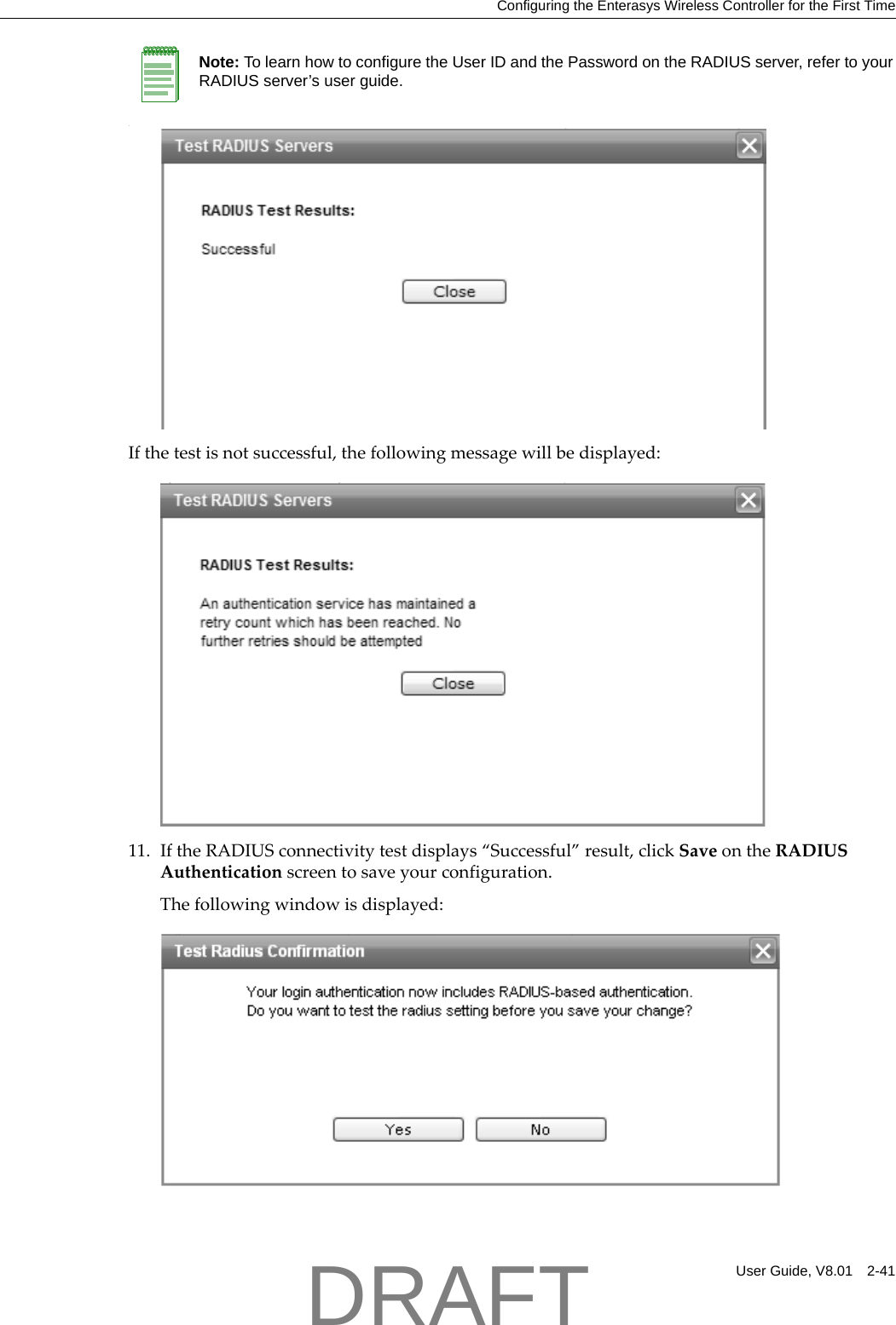 Configuring the Enterasys Wireless Controller for the First TimeUser Guide, V8.01 2-41.Ifthetestisnotsuccessful,thefollowingmessagewillbedisplayed:11. IftheRADIUSconnectivitytestdisplays&ldquo;Successful&rdquo;result,clickSaveontheRADIUSAuthenticationscreentosaveyourconfiguration.Thefollowingwindowisdisplayed:Note: To learn how to configure the User ID and the Password on the RADIUS server, refer to your RADIUS server&rsquo;s user guide.DRAFT