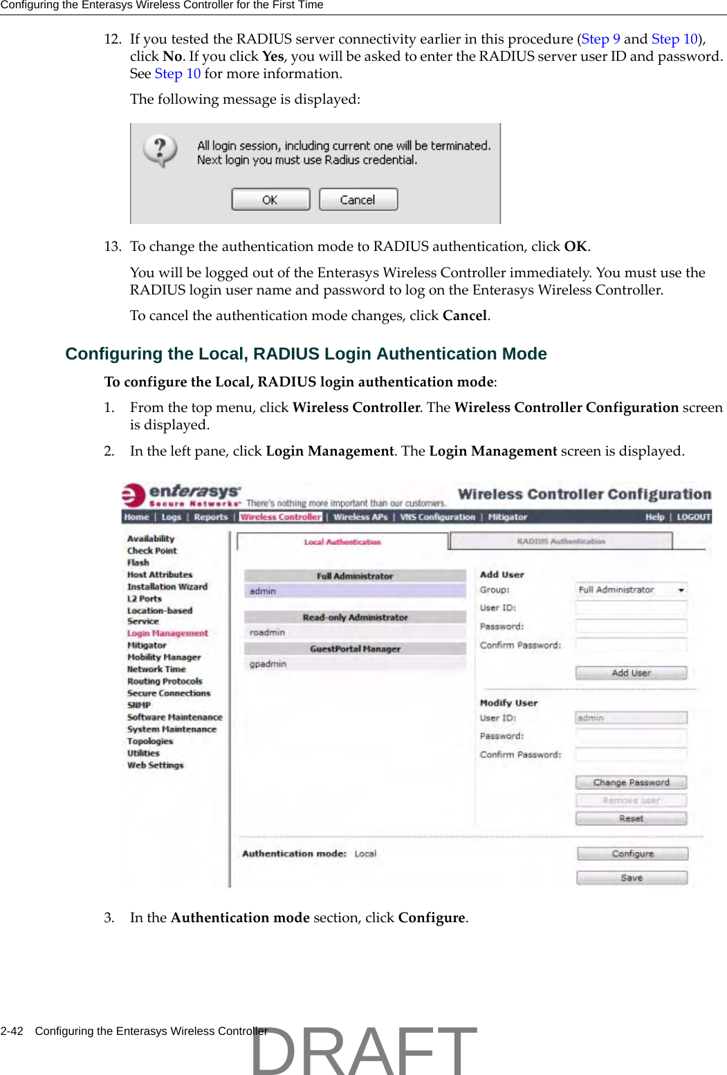 Configuring the Enterasys Wireless Controller for the First Time2-42 Configuring the Enterasys Wireless Controller12. IfyoutestedtheRADIUSserverconnectivityearlierinthisprocedure(Step 9andStep 10),clickNo.IfyouclickYes,youwillbeaskedtoentertheRADIUSserveruserIDandpassword.SeeStep 10formoreinformation.Thefollowingmessageisdisplayed:13. TochangetheauthenticationmodetoRADIUSauthentication,clickOK.YouwillbeloggedoutoftheEnterasysWirelessControllerimmediately.YoumustusetheRADIUSloginusernameandpasswordtologontheEnterasysWirelessController.Tocanceltheauthenticationmodechanges,clickCancel.Configuring the Local, RADIUS Login Authentication ModeToconfiguretheLocal,RADIUSloginauthenticationmode:1. Fromthetopmenu,clickWirelessController.TheWirelessControllerConfigurationscreenisdisplayed.2. Intheleftpane,clickLoginManagement.TheLoginManagementscreenisdisplayed.3. IntheAuthenticationmodesection,clickConfigure.DRAFT