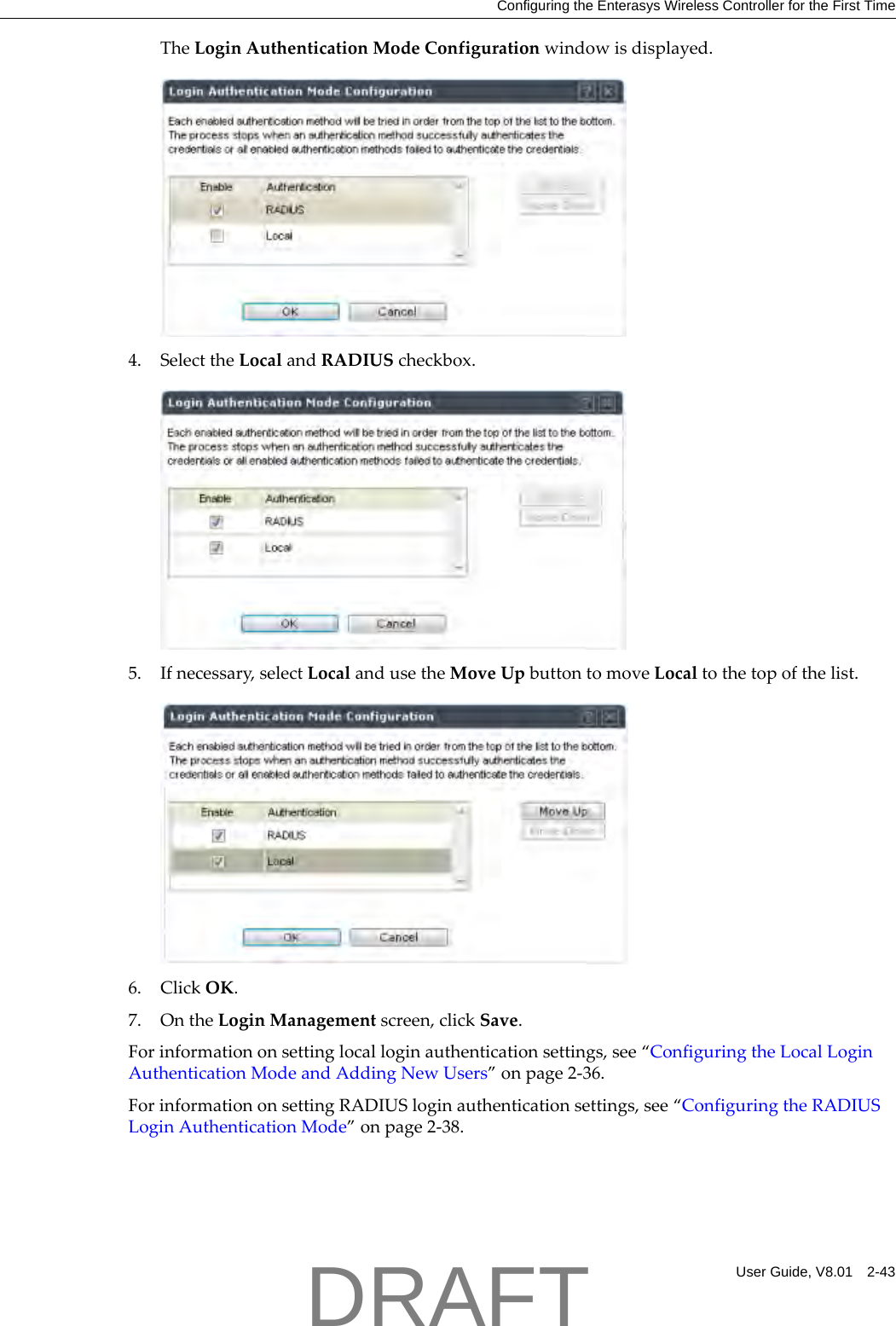 Configuring the Enterasys Wireless Controller for the First TimeUser Guide, V8.01 2-43TheLoginAuthenticationModeConfigurationwindowisdisplayed.4. SelecttheLocalandRADIUScheckbox.5. Ifnecessary,selectLocalandusetheMoveUpbuttontomoveLocaltothetopofthelist.6. ClickOK.7. OntheLoginManagementscreen,clickSave.Forinformationonsettinglocalloginauthenticationsettings,see&ldquo;ConfiguringtheLocalLoginAuthenticationModeandAddingNewUsers&rdquo;onpage 2‐36.ForinformationonsettingRADIUSloginauthenticationsettings,see&ldquo;ConfiguringtheRADIUSLoginAuthenticationMode&rdquo;onpage 2‐38.DRAFT