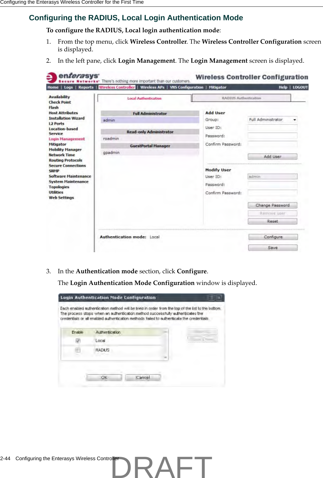 Configuring the Enterasys Wireless Controller for the First Time2-44 Configuring the Enterasys Wireless ControllerConfiguring the RADIUS, Local Login Authentication ModeToconfiguretheRADIUS,Localloginauthenticationmode:1. Fromthetopmenu,clickWirelessController.TheWirelessControllerConfigurationscreenisdisplayed.2. Intheleftpane,clickLoginManagement.TheLoginManagementscreenisdisplayed.3. IntheAuthenticationmodesection,clickConfigure.TheLoginAuthenticationModeConfigurationwindowisdisplayed.DRAFT