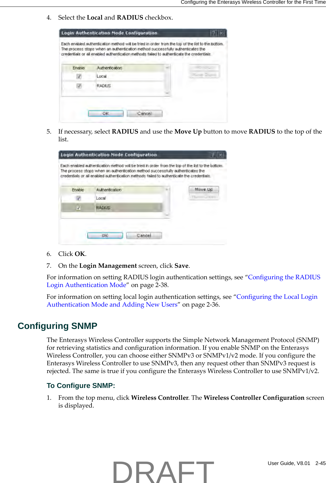 Configuring the Enterasys Wireless Controller for the First TimeUser Guide, V8.01 2-454. SelecttheLocalandRADIUScheckbox.5. Ifnecessary,selectRADIUSandusetheMoveUpbuttontomoveRADIUStothetopofthelist.6. ClickOK.7. OntheLoginManagementscreen,clickSave.ForinformationonsettingRADIUSloginauthenticationsettings,see&ldquo;ConfiguringtheRADIUSLoginAuthenticationMode&rdquo;onpage 2‐38.Forinformationonsettinglocalloginauthenticationsettings,see&ldquo;ConfiguringtheLocalLoginAuthenticationModeandAddingNewUsers&rdquo;onpage 2‐36.Configuring SNMPTheEnterasysWirelessControllersupportstheSimpleNetworkManagementProtocol(SNMP)forretrievingstatisticsandconfigurationinformation.IfyouenableSNMPontheEnterasysWirelessController,youcanchooseeitherSNMPv3orSNMPv1/v2mode.IfyouconfiguretheEnterasysWirelessControllertouseSNMPv3,thenanyrequestotherthanSNMPv3requestisrejected.ThesameistrueifyouconfiguretheEnterasysWirelessControllertouseSNMPv1/v2.To Configure SNMP: 1. Fromthetopmenu,clickWirelessController.TheWirelessControllerConfigurationscreenisdisplayed.DRAFT