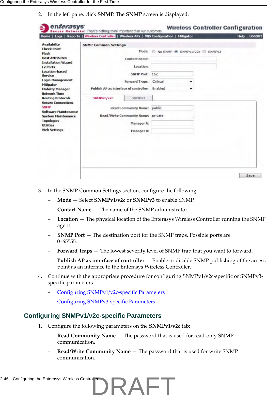 Configuring the Enterasys Wireless Controller for the First Time2-46 Configuring the Enterasys Wireless Controller2. Intheleftpane,clickSNMP.TheSNMPscreenisdisplayed.3. IntheSNMPCommonSettingssection,configurethefollowing:&ndash;Mode&mdash;SelectSNMPv1/v2corSNMPv3toenableSNMP.&ndash;ContactName&mdash;ThenameoftheSNMPadministrator.&ndash;Location&mdash;ThephysicallocationoftheEnterasysWirelessControllerrunningtheSNMPagent.&ndash;SNMPPort&mdash;ThedestinationportfortheSNMPtraps.Possibleportsare0&ndash;65555.&ndash;ForwardTraps&mdash;ThelowestseveritylevelofSNMPtrapthatyouwanttoforward.&ndash;PublishAPasinterfaceofcontroller&mdash;EnableordisableSNMPpublishingoftheaccesspointasaninterfacetotheEnterasysWirelessController.4. ContinuewiththeappropriateprocedureforconfiguringSNMPv1/v2c‐specificorSNMPv3‐specificparameters.&ndash;ConfiguringSNMPv1/v2c‐specificParameters&ndash;ConfiguringSNMPv3‐specificParametersConfiguring SNMPv1/v2c-specific Parameters1. ConfigurethefollowingparametersontheSNMPv1/v2ctab:&ndash;ReadCommunityName&mdash;Thepasswordthatisusedforread‐onlySNMPcommunication.&ndash;Read/WriteCommunityName&mdash;ThepasswordthatisusedforwriteSNMPcommunication.DRAFT