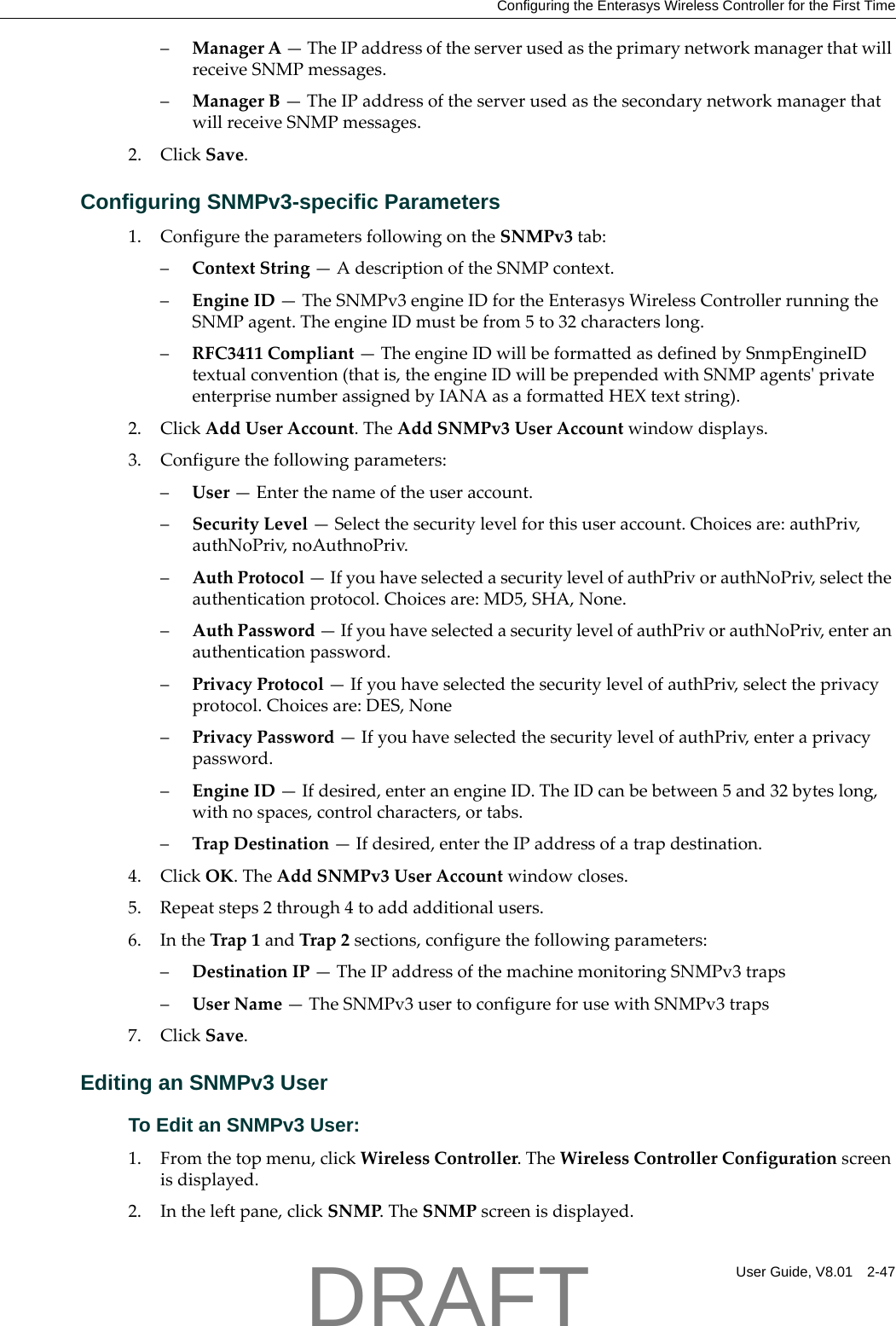 Configuring the Enterasys Wireless Controller for the First TimeUser Guide, V8.01 2-47&ndash;ManagerA&mdash;TheIPaddressoftheserverusedastheprimarynetworkmanagerthatwillreceiveSNMPmessages.&ndash;ManagerB&mdash;TheIPaddressoftheserverusedasthesecondarynetworkmanagerthatwillreceiveSNMPmessages.2. ClickSave.Configuring SNMPv3-specific Parameters1. ConfiguretheparametersfollowingontheSNMPv3tab:&ndash;ContextString&mdash;AdescriptionoftheSNMPcontext.&ndash;EngineID&mdash;TheSNMPv3engineIDfortheEnterasysWirelessControllerrunningtheSNMPagent.TheengineIDmustbefrom5to32characterslong.&ndash;RFC3411Compliant&mdash;TheengineIDwillbeformattedasdefinedbySnmpEngineIDtextualconvention(thatis,theengineIDwillbeprependedwithSNMPagentsʹprivateenterprisenumberassignedbyIANAasaformattedHEXtextstring).2. ClickAddUserAccount.TheAddSNMPv3UserAccountwindowdisplays.3. Configurethefollowingparameters:&ndash;User&mdash;Enterthenameoftheuseraccount.&ndash;SecurityLevel&mdash;Selectthesecuritylevelforthisuseraccount.Choicesare:authPriv,authNoPriv,noAuthnoPriv.&ndash;AuthProtocol&mdash;IfyouhaveselectedasecuritylevelofauthPrivorauthNoPriv,selecttheauthenticationprotocol.Choicesare:MD5,SHA,None.&ndash;AuthPassword&mdash;IfyouhaveselectedasecuritylevelofauthPrivorauthNoPriv,enteranauthenticationpassword.&ndash;PrivacyProtocol&mdash;IfyouhaveselectedthesecuritylevelofauthPriv,selecttheprivacyprotocol.Choicesare:DES,None&ndash;PrivacyPassword&mdash;IfyouhaveselectedthesecuritylevelofauthPriv,enteraprivacypassword.&ndash;EngineID&mdash;Ifdesired,enteranengineID.TheIDcanbebetween5and32byteslong,withnospaces,controlcharacters,ortabs.&ndash;TrapDestination&mdash;Ifdesired,entertheIPaddressofatrapdestination.4. ClickOK.TheAddSNMPv3UserAccountwindowcloses.5. Repeatsteps2through4toaddadditionalusers.6. IntheTrap1andTrap2sections,configurethefollowingparameters:&ndash;DestinationIP&mdash;TheIPaddressofthemachinemonitoringSNMPv3traps&ndash;UserName&mdash;TheSNMPv3usertoconfigureforusewithSNMPv3traps7. ClickSave.Editing an SNMPv3 UserTo Edit an SNMPv3 User:1. Fromthetopmenu,clickWirelessController.TheWirelessControllerConfigurationscreenisdisplayed.2. Intheleftpane,clickSNMP.TheSNMPscreenisdisplayed.DRAFT