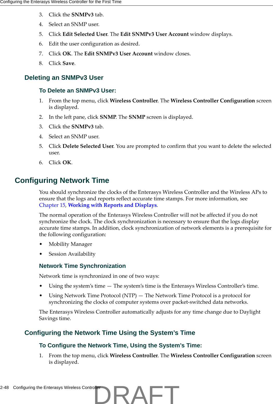 Configuring the Enterasys Wireless Controller for the First Time2-48 Configuring the Enterasys Wireless Controller3. ClicktheSNMPv3tab.4. SelectanSNMPuser.5. ClickEditSelectedUser.TheEditSNMPv3UserAccountwindowdisplays.6. Edittheuserconfigurationasdesired.7. ClickOK.TheEditSNMPv3UserAccountwindowcloses.8. ClickSave.Deleting an SNMPv3 UserTo Delete an SNMPv3 User:1. Fromthetopmenu,clickWirelessController.TheWirelessControllerConfigurationscreenisdisplayed.2. Intheleftpane,clickSNMP.TheSNMPscreenisdisplayed.3. ClicktheSNMPv3tab.4. SelectanSNMPuser.5. ClickDeleteSelectedUser.Youarepromptedtoconfirmthatyouwanttodeletetheselecteduser.6. ClickOK.Configuring Network Time YoushouldsynchronizetheclocksoftheEnterasysWirelessControllerandtheWirelessAPstoensurethatthelogsandreportsreflectaccuratetimestamps.Formoreinformation,seeChapter 15,WorkingwithReportsandDisplays.ThenormaloperationoftheEnterasysWirelessControllerwillnotbeaffectedifyoudonotsynchronizetheclock.Theclocksynchronizationisnecessarytoensurethatthelogsdisplayaccuratetimestamps.Inaddition,clocksynchronizationofnetworkelementsisaprerequisiteforthefollowingconfiguration:&bull; MobilityManager&bull;SessionAvailabilityNetwork Time SynchronizationNetworktimeissynchronizedinoneoftwoways:&bull;Usingthesystem&rsquo;stime&mdash;Thesystem&rsquo;stimeistheEnterasysWirelessController&rsquo;stime.&bull;UsingNetworkTimeProtocol(NTP)&mdash;TheNetworkTimeProtocolisaprotocolforsynchronizingtheclocksofcomputersystemsoverpacket‐switcheddatanetworks.TheEnterasysWirelessControllerautomaticallyadjustsforanytimechangeduetoDaylightSavingstime.Configuring the Network Time Using the System&rsquo;s TimeTo Configure the Network Time, Using the System&rsquo;s Time:1. Fromthetopmenu,clickWirelessController.TheWirelessControllerConfigurationscreenisdisplayed.DRAFT