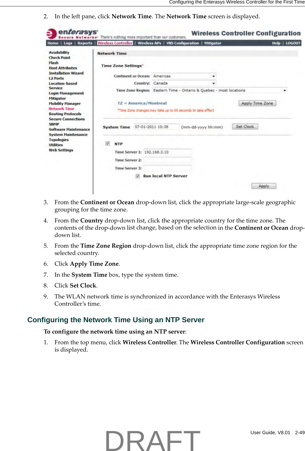 Configuring the Enterasys Wireless Controller for the First TimeUser Guide, V8.01 2-492. Intheleftpane,clickNetworkTime.TheNetworkTimescreenisdisplayed.3. FromtheContinentorOceandrop‐downlist,clicktheappropriatelarge‐scalegeographicgroupingforthetimezone.4. FromtheCountrydrop‐downlist,clicktheappropriatecountryforthetimezone.Thecontentsofthedrop‐downlistchange,basedontheselectionintheContinentorOceandrop‐downlist.5. FromtheTimeZoneRegiondrop‐downlist,clicktheappropriatetimezoneregionfortheselectedcountry.6. ClickApplyTimeZone.7. IntheSystemTimebox,typethesystemtime.8. ClickSetClock.9. TheWLANnetworktimeissynchronizedinaccordancewiththeEnterasysWirelessController&rsquo;stime.Configuring the Network Time Using an NTP ServerToconfigurethenetworktimeusinganNTPserver:1. Fromthetopmenu,clickWirelessController.TheWirelessControllerConfigurationscreenisdisplayed.DRAFT