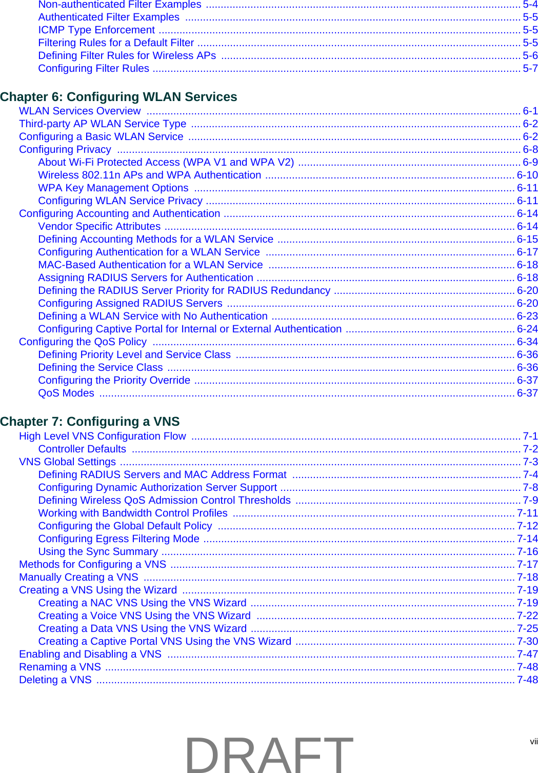 viiNon-authenticated Filter Examples .......................................................................................................... 5-4Authenticated Filter Examples  ................................................................................................................. 5-5ICMP Type Enforcement .......................................................................................................................... 5-5Filtering Rules for a Default Filter ............................................................................................................. 5-5Defining Filter Rules for Wireless APs  ..................................................................................................... 5-6Configuring Filter Rules ............................................................................................................................ 5-7Chapter 6: Configuring WLAN ServicesWLAN Services Overview  .............................................................................................................................. 6-1Third-party AP WLAN Service Type  ............................................................................................................... 6-2Configuring a Basic WLAN Service  ................................................................................................................ 6-2Configuring Privacy  ........................................................................................................................................ 6-8About Wi-Fi Protected Access (WPA V1 and WPA V2) ........................................................................... 6-9Wireless 802.11n APs and WPA Authentication ....................................................................................6-10WPA Key Management Options  ............................................................................................................ 6-11Configuring WLAN Service Privacy ........................................................................................................ 6-11Configuring Accounting and Authentication .................................................................................................. 6-14Vendor Specific Attributes ...................................................................................................................... 6-14Defining Accounting Methods for a WLAN Service ................................................................................ 6-15Configuring Authentication for a WLAN Service  .................................................................................... 6-17MAC-Based Authentication for a WLAN Service  ................................................................................... 6-18Assigning RADIUS Servers for Authentication ....................................................................................... 6-18Defining the RADIUS Server Priority for RADIUS Redundancy ............................................................. 6-20Configuring Assigned RADIUS Servers ................................................................................................. 6-20Defining a WLAN Service with No Authentication .................................................................................. 6-23Configuring Captive Portal for Internal or External Authentication ......................................................... 6-24Configuring the QoS Policy  .......................................................................................................................... 6-34Defining Priority Level and Service Class  .............................................................................................. 6-36Defining the Service Class ..................................................................................................................... 6-36Configuring the Priority Override ............................................................................................................ 6-37QoS Modes  ............................................................................................................................................ 6-37Chapter 7: Configuring a VNSHigh Level VNS Configuration Flow  ............................................................................................................... 7-1Controller Defaults  ................................................................................................................................... 7-2VNS Global Settings ....................................................................................................................................... 7-3Defining RADIUS Servers and MAC Address Format  ............................................................................. 7-4Configuring Dynamic Authorization Server Support ................................................................................. 7-8Defining Wireless QoS Admission Control Thresholds ............................................................................ 7-9Working with Bandwidth Control Profiles  ............................................................................................... 7-11Configuring the Global Default Policy  .................................................................................................... 7-12Configuring Egress Filtering Mode ......................................................................................................... 7-14Using the Sync Summary ....................................................................................................................... 7-16Methods for Configuring a VNS .................................................................................................................... 7-17Manually Creating a VNS  ............................................................................................................................. 7-18Creating a VNS Using the Wizard  ................................................................................................................ 7-19Creating a NAC VNS Using the VNS Wizard ......................................................................................... 7-19Creating a Voice VNS Using the VNS Wizard  ....................................................................................... 7-22Creating a Data VNS Using the VNS Wizard ......................................................................................... 7-25Creating a Captive Portal VNS Using the VNS Wizard .......................................................................... 7-30Enabling and Disabling a VNS  ..................................................................................................................... 7-47Renaming a VNS .......................................................................................................................................... 7-48Deleting a VNS  ............................................................................................................................................. 7-48DRAFT