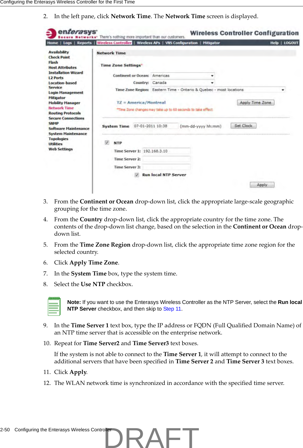 Configuring the Enterasys Wireless Controller for the First Time2-50 Configuring the Enterasys Wireless Controller2. Intheleftpane,clickNetworkTime.TheNetworkTimescreenisdisplayed.3. FromtheContinentorOceandrop‐downlist,clicktheappropriatelarge‐scalegeographicgroupingforthetimezone.4. FromtheCountrydrop‐downlist,clicktheappropriatecountryforthetimezone.Thecontentsofthedrop‐downlistchange,basedontheselectionintheContinentorOceandrop‐downlist.5. FromtheTimeZoneRegiondrop‐downlist,clicktheappropriatetimezoneregionfortheselectedcountry.6. ClickApplyTimeZone.7. IntheSystemTimebox,typethesystemtime.8. SelecttheUseNTPcheckbox.9. IntheTimeServer1textbox,typetheIPaddressorFQDN(FullQualifiedDomainName)ofanNTPtimeserverthatisaccessibleontheenterprisenetwork.10. RepeatforTimeServer2andTimeServer3textboxes.IfthesystemisnotabletoconnecttotheTimeServer1,itwillattempttoconnecttotheadditionalserversthathavebeenspecifiedinTimeServer2andTimeServer3textboxes.11. ClickApply.12. TheWLANnetworktimeissynchronizedinaccordancewiththespecifiedtimeserver.Note: If you want to use the Enterasys Wireless Controller as the NTP Server, select the Run local NTP Server checkbox, and then skip to Step 11.DRAFT