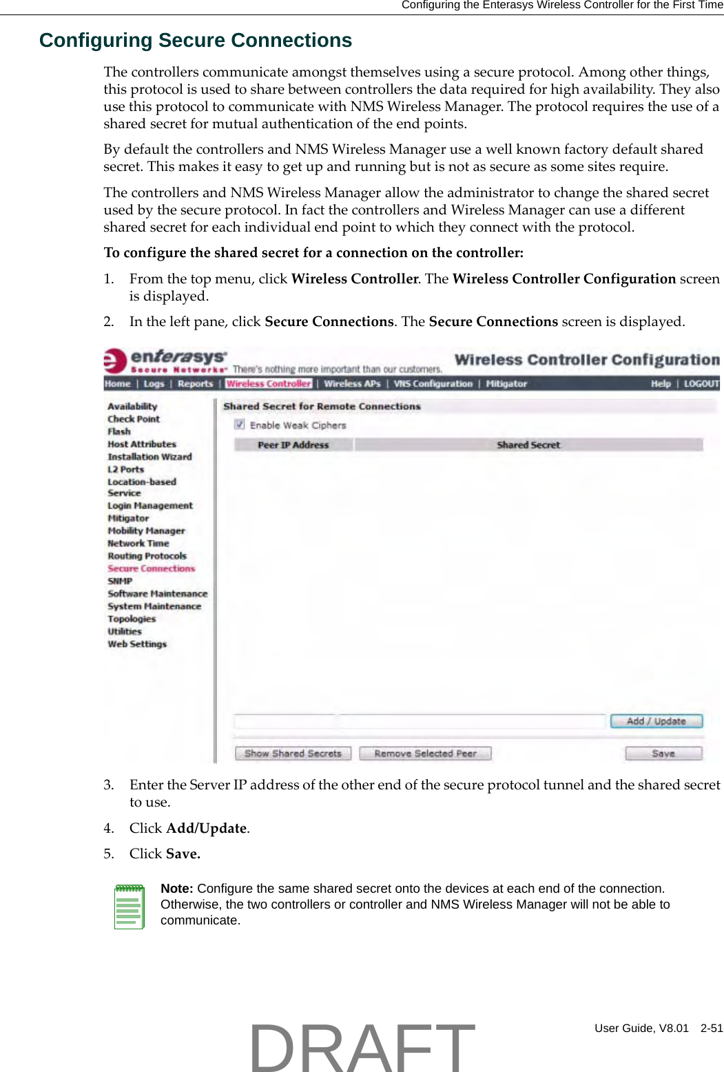 Configuring the Enterasys Wireless Controller for the First TimeUser Guide, V8.01 2-51Configuring Secure ConnectionsThecontrollerscommunicateamongstthemselvesusingasecureprotocol.Amongotherthings,thisprotocolisusedtosharebetweencontrollersthedatarequiredforhighavailability.TheyalsousethisprotocoltocommunicatewithNMSWirelessManager.Theprotocolrequirestheuseofasharedsecretformutualauthenticationoftheendpoints.BydefaultthecontrollersandNMSWirelessManageruseawellknownfactorydefaultsharedsecret.Thismakesiteasytogetupandrunningbutisnotassecureassomesitesrequire.ThecontrollersandNMSWirelessManagerallowtheadministratortochangethesharedsecretusedbythesecureprotocol.InfactthecontrollersandWirelessManagercanuseadifferentsharedsecretforeachindividualendpointtowhichtheyconnectwiththeprotocol.Toconfigurethesharedsecretforaconnectiononthecontroller:1. Fromthetopmenu,clickWirelessController.TheWirelessControllerConfigurationscreenisdisplayed.2. Intheleftpane,clickSecureConnections.TheSecureConnectionsscreenisdisplayed.3. EntertheServerIPaddressoftheotherendofthesecureprotocoltunnelandthesharedsecrettouse.4. ClickAdd/Update.5. ClickSave.Note: Configure the same shared secret onto the devices at each end of the connection. Otherwise, the two controllers or controller and NMS Wireless Manager will not be able to communicate.DRAFT