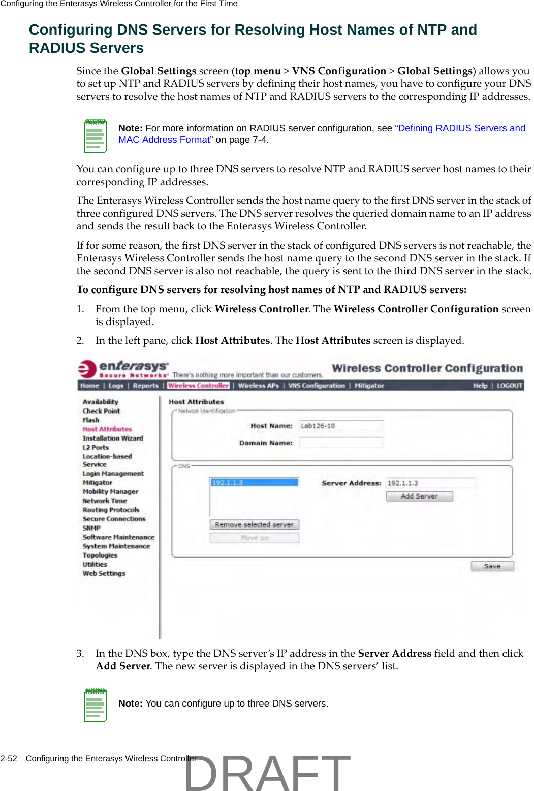 Configuring the Enterasys Wireless Controller for the First Time2-52 Configuring the Enterasys Wireless ControllerConfiguring DNS Servers for Resolving Host Names of NTP and RADIUS ServersSincetheGlobalSettingsscreen(topmenu>VNSConfiguration>GlobalSettings)allowsyoutosetupNTPandRADIUSserversbydefiningtheirhostnames,youhavetoconfigureyourDNSserverstoresolvethehostnamesofNTPandRADIUSserverstothecorrespondingIPaddresses.YoucanconfigureuptothreeDNSserverstoresolveNTPandRADIUSserverhostnamestotheircorrespondingIPaddresses.TheEnterasysWirelessControllersendsthehostnamequerytothefirstDNSserverinthestackofthreeconfiguredDNSservers.TheDNSserverresolvesthequerieddomainnametoanIPaddressandsendstheresultbacktotheEnterasysWirelessController.Ifforsomereason,thefirstDNSserverinthestackofconfiguredDNSserversisnotreachable,theEnterasysWirelessControllersendsthehostnamequerytothesecondDNSserverinthestack.IfthesecondDNSserverisalsonotreachable,thequeryissenttothethirdDNSserverinthestack.ToconfigureDNSserversforresolvinghostnamesofNTPandRADIUSservers:1. Fromthetopmenu,clickWirelessController.TheWirelessControllerConfigurationscreenisdisplayed.2. Intheleftpane,clickHostAttributes.TheHostAttributesscreenisdisplayed.3. IntheDNSbox,typetheDNSserver&rsquo;sIPaddressintheServerAddressfieldandthenclickAddServer.ThenewserverisdisplayedintheDNSservers&rsquo;list.Note: For more information on RADIUS server configuration, see &ldquo;Defining RADIUS Servers and MAC Address Format&rdquo; on page 7-4.Note: You can configure up to three DNS servers.DRAFT