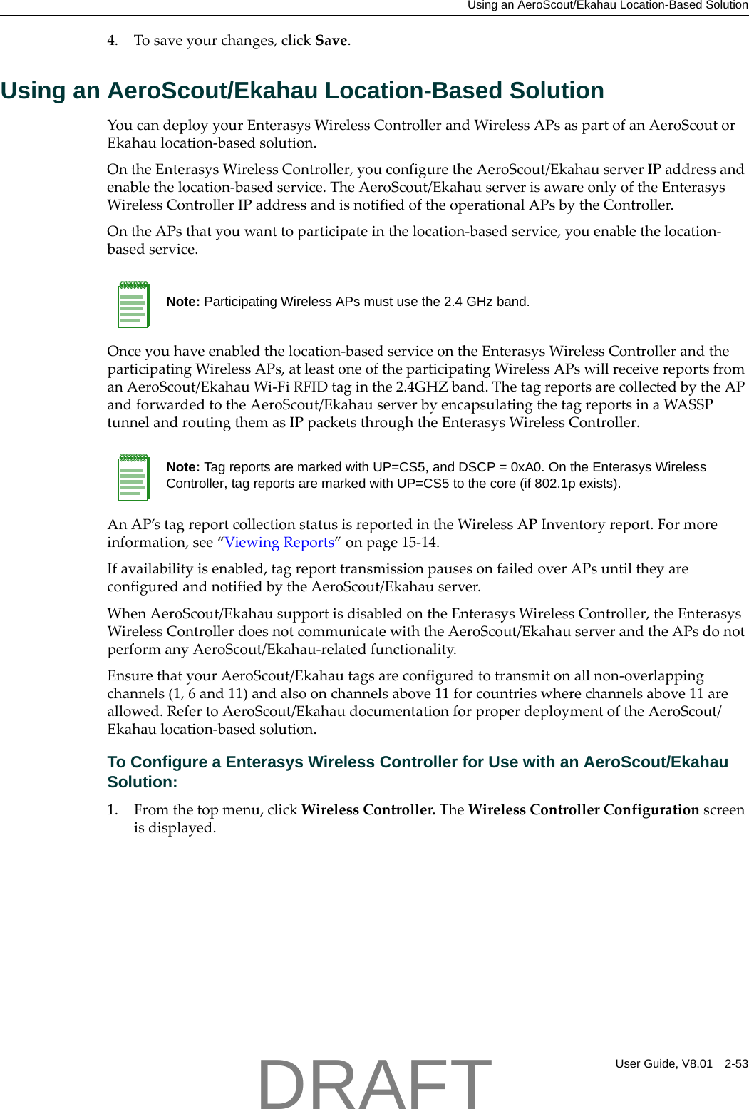 Using an AeroScout/Ekahau Location-Based SolutionUser Guide, V8.01 2-534. Tosaveyourchanges,clickSave.Using an AeroScout/Ekahau Location-Based SolutionYoucandeployyourEnterasysWirelessControllerandWirelessAPsaspartofanAeroScoutorEkahaulocation‐basedsolution.OntheEnterasysWirelessController,youconfiguretheAeroScout/EkahauserverIPaddressandenablethelocation‐basedservice.TheAeroScout/EkahauserverisawareonlyoftheEnterasysWirelessControllerIPaddressandisnotifiedoftheoperationalAPsbytheController.OntheAPsthatyouwanttoparticipateinthelocation‐basedservice,youenablethelocation‐basedservice.Onceyouhaveenabledthelocation‐basedserviceontheEnterasysWirelessControllerandtheparticipatingWirelessAPs,atleastoneoftheparticipatingWirelessAPswillreceivereportsfromanAeroScout/EkahauWi‐FiRFIDtaginthe2.4GHZband.ThetagreportsarecollectedbytheAPandforwardedtotheAeroScout/EkahauserverbyencapsulatingthetagreportsinaWASSPtunnelandroutingthemasIPpacketsthroughtheEnterasysWirelessController.AnAP&rsquo;stagreportcollectionstatusisreportedintheWirelessAPInventoryreport.Formoreinformation,see&ldquo;ViewingReports&rdquo;onpage 15‐14.Ifavailabilityisenabled,tagreporttransmissionpausesonfailedoverAPsuntiltheyareconfiguredandnotifiedbytheAeroScout/Ekahauserver.WhenAeroScout/EkahausupportisdisabledontheEnterasysWirelessController,theEnterasysWirelessControllerdoesnotcommunicatewiththeAeroScout/EkahauserverandtheAPsdonotperformanyAeroScout/Ekahau‐relatedfunctionality.EnsurethatyourAeroScout/Ekahautagsareconfiguredtotransmitonallnon‐overlappingchannels(1,6and11)andalsoonchannelsabove11forcountrieswherechannelsabove11areallowed.RefertoAeroScout/EkahaudocumentationforproperdeploymentoftheAeroScout/Ekahaulocation‐basedsolution.To Configure a Enterasys Wireless Controller for Use with an AeroScout/Ekahau Solution:1. Fromthetopmenu,clickWirelessController.TheWirelessControllerConfigurationscreenisdisplayed.Note: Participating Wireless APs must use the 2.4 GHz band. Note: Tag reports are marked with UP=CS5, and DSCP = 0xA0. On the Enterasys Wireless Controller, tag reports are marked with UP=CS5 to the core (if 802.1p exists).DRAFT