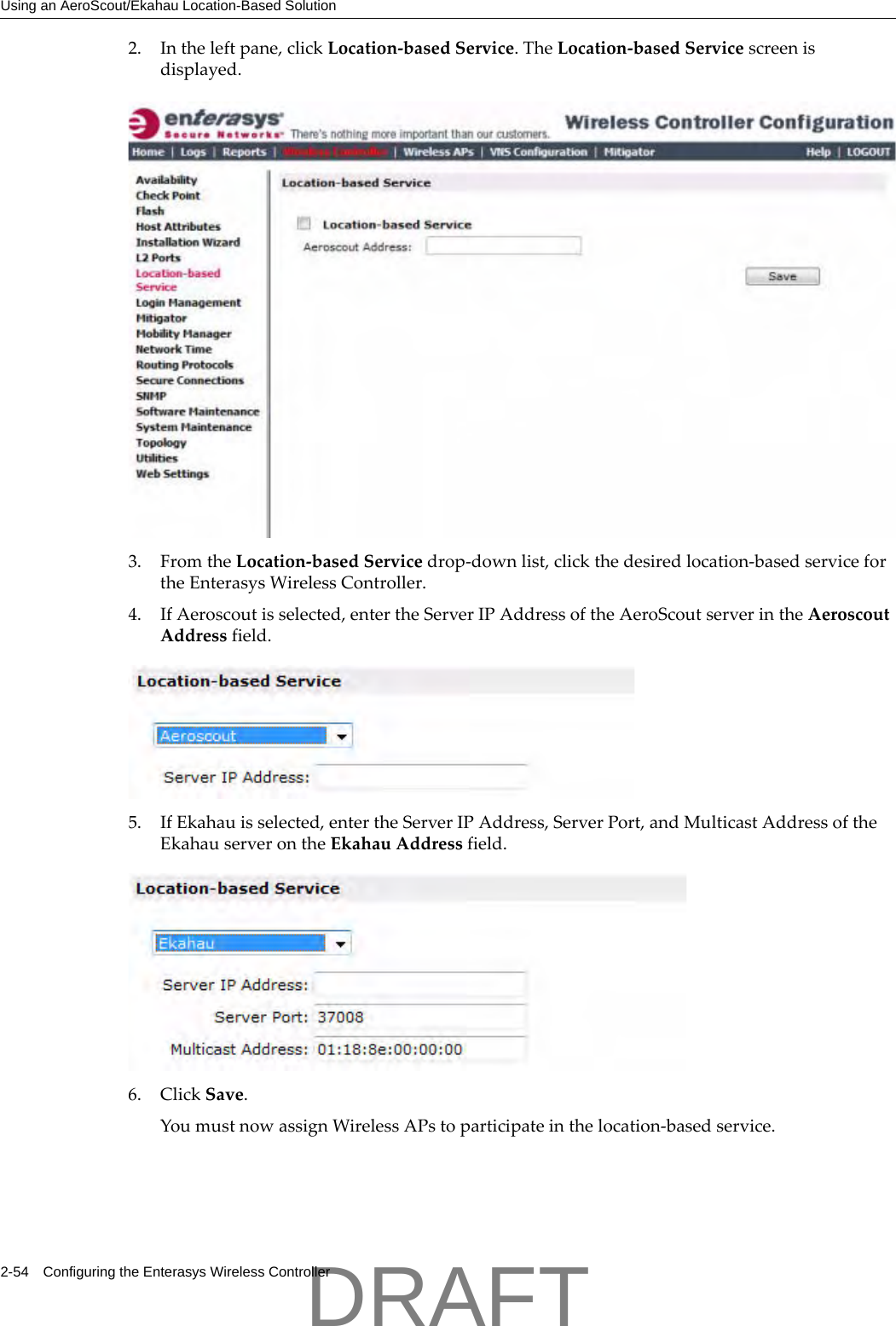 Using an AeroScout/Ekahau Location-Based Solution2-54 Configuring the Enterasys Wireless Controller2. Intheleftpane,clickLocation‐basedService.TheLocation‐basedServicescreenisdisplayed.3. FromtheLocation‐basedServicedrop‐downlist,clickthedesiredlocation‐basedservicefortheEnterasysWirelessController.4. IfAeroscoutisselected,entertheServerIPAddressoftheAeroScoutserverintheAeroscoutAddressfield.5. IfEkahauisselected,entertheServerIPAddress,ServerPort,andMulticastAddressoftheEkahauserverontheEkahauAddressfield.6. ClickSave.YoumustnowassignWirelessAPstoparticipateinthelocation‐basedservice.DRAFT