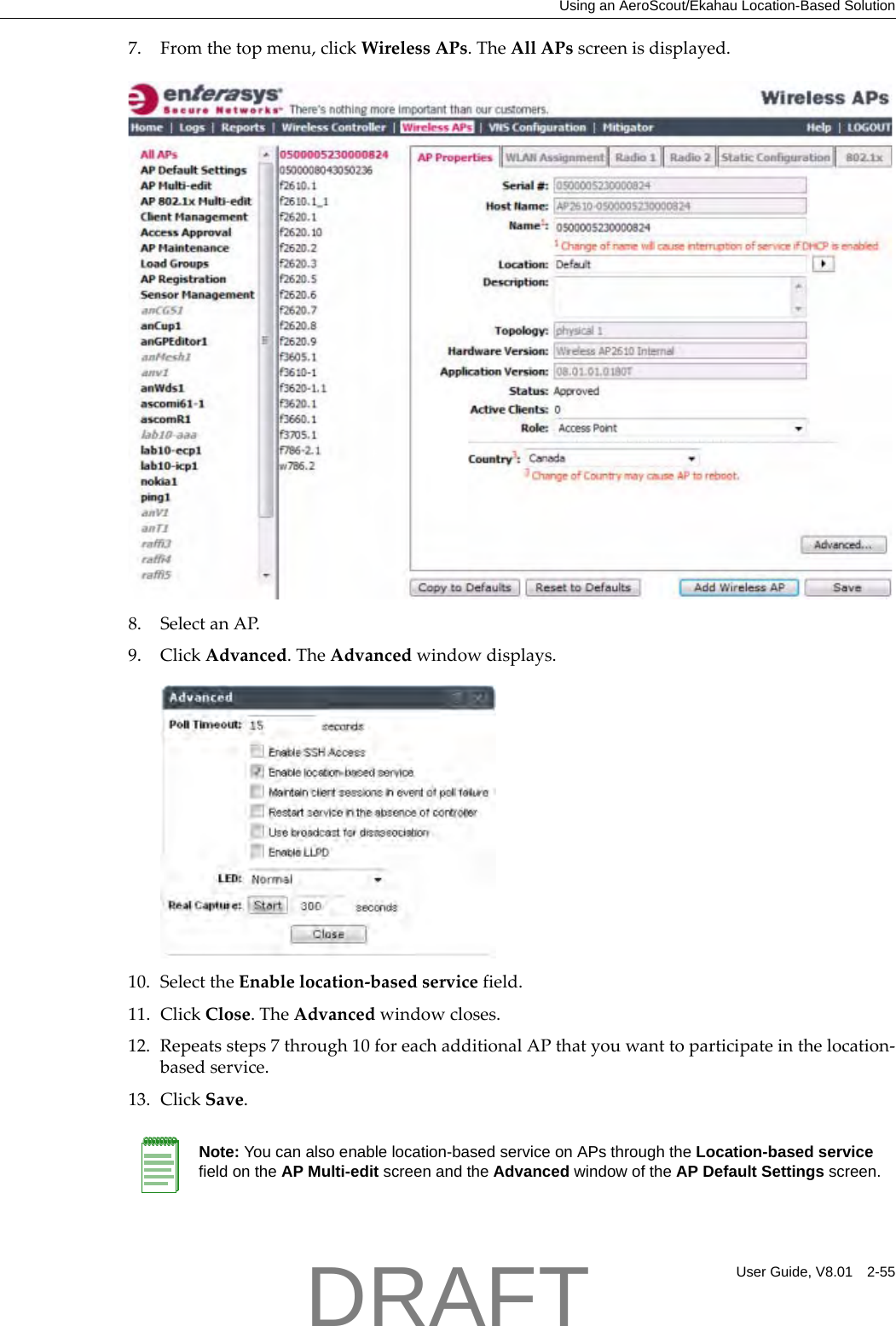 Using an AeroScout/Ekahau Location-Based SolutionUser Guide, V8.01 2-557. Fromthetopmenu,clickWirelessAPs.TheAllAPsscreenisdisplayed.8. SelectanAP.9. ClickAdvanced.TheAdvancedwindowdisplays.10. SelecttheEnablelocation‐basedservicefield.11. ClickClose.TheAdvancedwindowcloses.12. Repeatssteps7through10foreachadditionalAPthatyouwanttoparticipateinthelocation‐basedservice.13. ClickSave.Note: You can also enable location-based service on APs through the Location-based service field on the AP Multi-edit screen and the Advanced window of the AP Default Settings screen.DRAFT