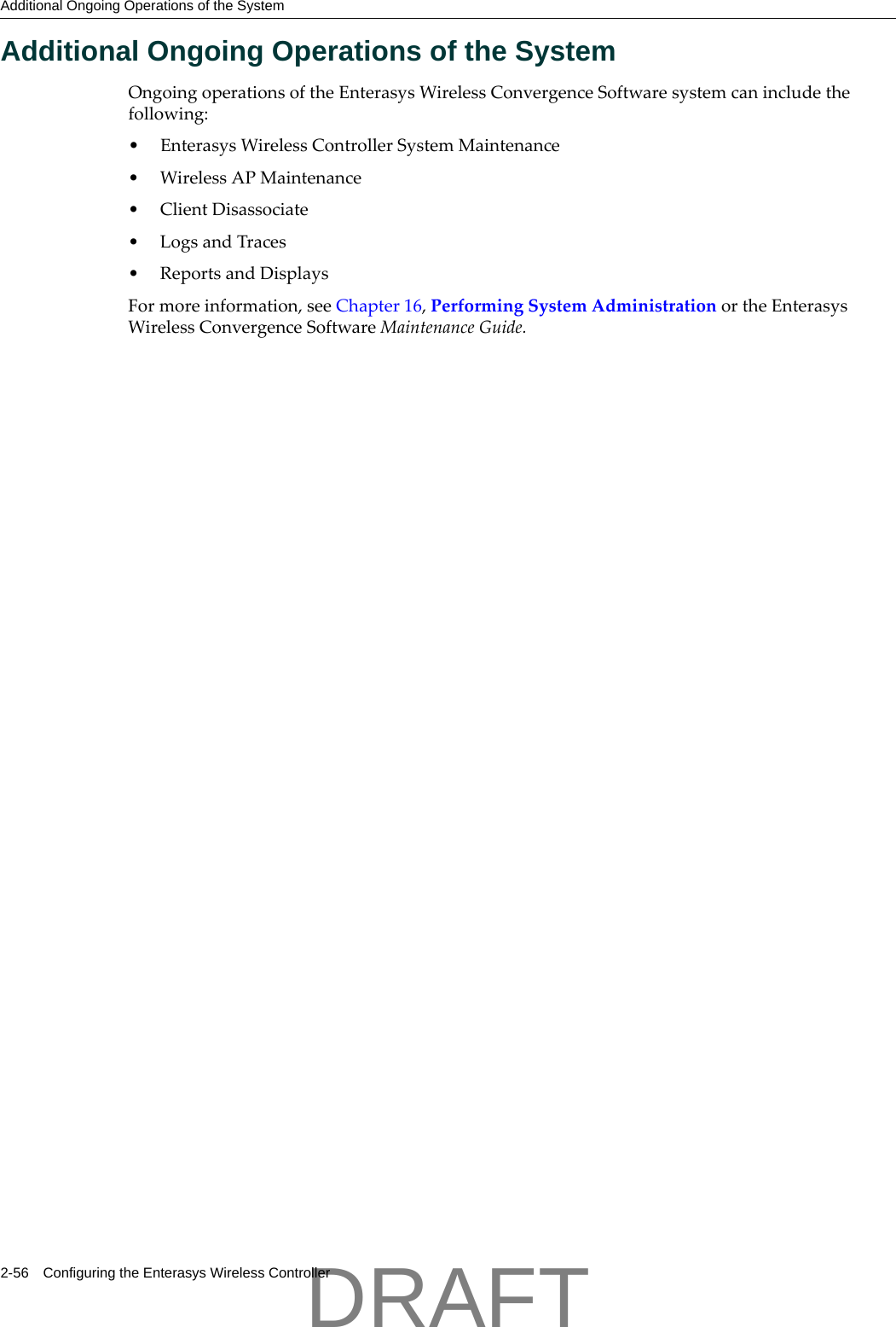 Additional Ongoing Operations of the System2-56 Configuring the Enterasys Wireless ControllerAdditional Ongoing Operations of the SystemOngoingoperationsoftheEnterasysWirelessConvergenceSoftwaresystemcanincludethefollowing:&bull;EnterasysWirelessControllerSystemMaintenance&bull;WirelessAPMaintenance&bull;ClientDisassociate&bull;LogsandTraces&bull;ReportsandDisplaysFormoreinformation,seeChapter 16,PerformingSystemAdministrationortheEnterasysWirelessConvergenceSoftwareMaintenanceGuide.DRAFT