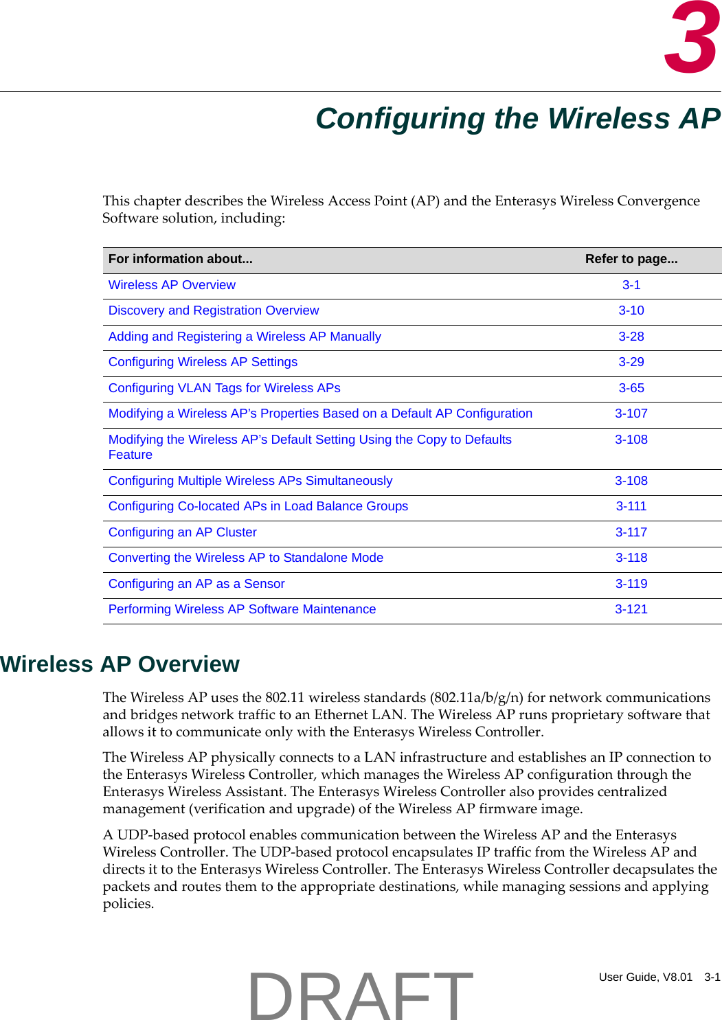 User Guide, V8.01 3-13Configuring the Wireless APThischapterdescribestheWirelessAccessPoint(AP)andtheEnterasysWirelessConvergenceSoftwaresolution,including:Wireless AP OverviewTheWirelessAPusesthe802.11wirelessstandards(802.11a/b/g/n)fornetworkcommunicationsandbridgesnetworktraffictoanEthernetLAN.TheWirelessAPrunsproprietarysoftwarethatallowsittocommunicateonlywiththeEnterasysWirelessController.TheWirelessAPphysicallyconnectstoaLANinfrastructureandestablishesanIPconnectiontotheEnterasysWirelessController,whichmanagestheWirelessAPconfigurationthroughtheEnterasysWirelessAssistant.TheEnterasysWirelessControlleralsoprovidescentralizedmanagement(verificationandupgrade)oftheWirelessAPfirmwareimage.AUDP‐basedprotocolenablescommunicationbetweentheWirelessAPandtheEnterasysWirelessController.TheUDP‐basedprotocolencapsulatesIPtrafficfromtheWirelessAPanddirectsittotheEnterasysWirelessController.TheEnterasysWirelessControllerdecapsulatesthepacketsandroutesthemtotheappropriatedestinations,whilemanagingsessionsandapplyingpolicies.For information about... Refer to page...Wireless AP Overview 3-1Discovery and Registration Overview 3-10Adding and Registering a Wireless AP Manually 3-28Configuring Wireless AP Settings 3-29Configuring VLAN Tags for Wireless APs 3-65Modifying a Wireless AP&rsquo;s Properties Based on a Default AP Configuration 3-107Modifying the Wireless AP&rsquo;s Default Setting Using the Copy to Defaults Feature3-108Configuring Multiple Wireless APs Simultaneously 3-108Configuring Co-located APs in Load Balance Groups 3-111Configuring an AP Cluster 3-117Converting the Wireless AP to Standalone Mode 3-118Configuring an AP as a Sensor 3-119Performing Wireless AP Software Maintenance 3-121DRAFT