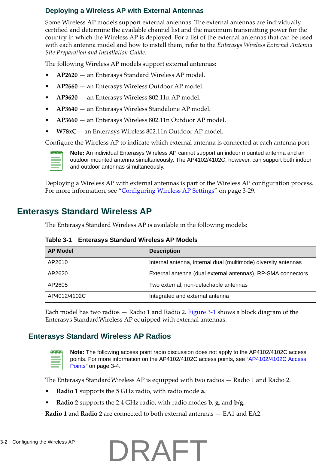 3-2 Configuring the Wireless APDeploying a Wireless AP with External AntennasSomeWirelessAPmodelssupportexternalantennas.TheexternalantennasareindividuallycertifiedanddeterminetheavailablechannellistandthemaximumtransmittingpowerforthecountryinwhichtheWirelessAPisdeployed.Foralistoftheexternalantennasthatcanbeusedwitheachantennamodelandhowtoinstallthem,refertotheEnterasysWirelessExternalAntennaSitePreparationandInstallationGuide.ThefollowingWirelessAPmodelssupportexternalantennas:&bull;AP2620&mdash;anEnterasysStandardWirelessAPmodel.&bull;AP2660&mdash;anEnterasysWirelessOutdoorAPmodel.&bull;AP3620&mdash;anEnterasysWireless802.11nAPmodel.&bull;AP3640&mdash;anEnterasysWirelessStandaloneAPmodel.&bull;AP3660&mdash;anEnterasysWireless802.11nOutdoorAPmodel.&bull;W78xC&mdash;anEnterasysWireless802.11nOutdoorAPmodel.ConfiguretheWirelessAPtoindicatewhichexternalantennaisconnectedateachantennaport.DeployingaWirelessAPwithexternalantennasispartoftheWirelessAPconfigurationprocess.Formoreinformation,see&ldquo;ConfiguringWirelessAPSettings&rdquo;onpage 3‐29.Enterasys Standard Wireless APTheEnterasysStandardWirelessAPisavailableinthefollowingmodels:Eachmodelhastworadios&mdash;Radio1andRadio2.Figure 3‐1showsablockdiagramoftheEnterasysStandardWirelessAPequippedwithexternalantennas.Enterasys Standard Wireless AP RadiosTheEnterasysStandardWirelessAPisequippedwithtworadios&mdash;Radio1andRadio2.&bull;Radio1supportsthe5GHzradio,withradiomodea.&bull;Radio2supportsthe2.4GHzradio,withradiomodesb,g,andb/g.Radio1andRadio2areconnectedtobothexternalantennas&mdash;EA1andEA2.Note: An individual Enterasys Wireless AP cannot support an indoor mounted antenna and an outdoor mounted antenna simultaneously. The AP4102/4102C, however, can support both indoor and outdoor antennas simultaneously.Table 3-1 Enterasys Standard Wireless AP ModelsAP Model DescriptionAP2610 Internal antenna, internal dual (multimode) diversity antennasAP2620 External antenna (dual external antennas), RP-SMA connectorsAP2605 Two external, non-detachable antennasAP4012/4102C Integrated and external antennaNote: The following access point radio discussion does not apply to the AP4102/4102C access points. For more information on the AP4102/4102C access points, see &ldquo;AP4102/4102C Access Points&rdquo; on page 3-4.DRAFT