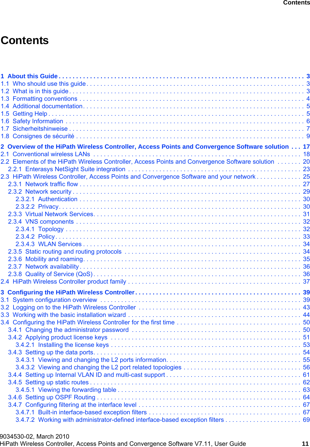hwc_user_guideTOC.fm9034530-02, March 2010HiPath Wireless Controller, Access Points and Convergence Software V7.11, User Guide 11      Nur f&uuml;r den internen Gebrauch ContentsContents 01  About this Guide . . . . . . . . . . . . . . . . . . . . . . . . . . . . . . . . . . . . . . . . . . . . . . . . . . . . . . . . . . . . . . . . . . . . . . .  31.1  Who should use this guide . . . . . . . . . . . . . . . . . . . . . . . . . . . . . . . . . . . . . . . . . . . . . . . . . . . . . . . . . . . . . . .  31.2  What is in this guide . . . . . . . . . . . . . . . . . . . . . . . . . . . . . . . . . . . . . . . . . . . . . . . . . . . . . . . . . . . . . . . . . . . .  31.3  Formatting conventions . . . . . . . . . . . . . . . . . . . . . . . . . . . . . . . . . . . . . . . . . . . . . . . . . . . . . . . . . . . . . . . . .  41.4  Additional documentation. . . . . . . . . . . . . . . . . . . . . . . . . . . . . . . . . . . . . . . . . . . . . . . . . . . . . . . . . . . . . . . .  51.5  Getting Help . . . . . . . . . . . . . . . . . . . . . . . . . . . . . . . . . . . . . . . . . . . . . . . . . . . . . . . . . . . . . . . . . . . . . . . . . .  51.6  Safety Information  . . . . . . . . . . . . . . . . . . . . . . . . . . . . . . . . . . . . . . . . . . . . . . . . . . . . . . . . . . . . . . . . . . . . .  61.7  Sicherheitshinweise . . . . . . . . . . . . . . . . . . . . . . . . . . . . . . . . . . . . . . . . . . . . . . . . . . . . . . . . . . . . . . . . . . . .  71.8  Consignes de s&eacute;curit&eacute; . . . . . . . . . . . . . . . . . . . . . . . . . . . . . . . . . . . . . . . . . . . . . . . . . . . . . . . . . . . . . . . . . .  92  Overview of the HiPath Wireless Controller, Access Points and Convergence Software solution . . .  172.1  Conventional wireless LANs  . . . . . . . . . . . . . . . . . . . . . . . . . . . . . . . . . . . . . . . . . . . . . . . . . . . . . . . . . . . .  182.2  Elements of the HiPath Wireless Controller, Access Points and Convergence Software solution  . . . . . . .  202.2.1  Enterasys NetSight Suite integration  . . . . . . . . . . . . . . . . . . . . . . . . . . . . . . . . . . . . . . . . . . . . . . . . . .  232.3  HiPath Wireless Controller, Access Points and Convergence Software and your network . . . . . . . . . . . . .  252.3.1  Network traffic flow . . . . . . . . . . . . . . . . . . . . . . . . . . . . . . . . . . . . . . . . . . . . . . . . . . . . . . . . . . . . . . . .  272.3.2  Network security . . . . . . . . . . . . . . . . . . . . . . . . . . . . . . . . . . . . . . . . . . . . . . . . . . . . . . . . . . . . . . . . . .  292.3.2.1  Authentication . . . . . . . . . . . . . . . . . . . . . . . . . . . . . . . . . . . . . . . . . . . . . . . . . . . . . . . . . . . . . . . .  302.3.2.2  Privacy. . . . . . . . . . . . . . . . . . . . . . . . . . . . . . . . . . . . . . . . . . . . . . . . . . . . . . . . . . . . . . . . . . . . . .  302.3.3  Virtual Network Services. . . . . . . . . . . . . . . . . . . . . . . . . . . . . . . . . . . . . . . . . . . . . . . . . . . . . . . . . . . .  312.3.4  VNS components . . . . . . . . . . . . . . . . . . . . . . . . . . . . . . . . . . . . . . . . . . . . . . . . . . . . . . . . . . . . . . . . .  322.3.4.1  Topology . . . . . . . . . . . . . . . . . . . . . . . . . . . . . . . . . . . . . . . . . . . . . . . . . . . . . . . . . . . . . . . . . . . .  322.3.4.2  Policy. . . . . . . . . . . . . . . . . . . . . . . . . . . . . . . . . . . . . . . . . . . . . . . . . . . . . . . . . . . . . . . . . . . . . . .  332.3.4.3  WLAN Services . . . . . . . . . . . . . . . . . . . . . . . . . . . . . . . . . . . . . . . . . . . . . . . . . . . . . . . . . . . . . . .  342.3.5  Static routing and routing protocols  . . . . . . . . . . . . . . . . . . . . . . . . . . . . . . . . . . . . . . . . . . . . . . . . . . .  342.3.6  Mobility and roaming. . . . . . . . . . . . . . . . . . . . . . . . . . . . . . . . . . . . . . . . . . . . . . . . . . . . . . . . . . . . . . .  352.3.7  Network availability . . . . . . . . . . . . . . . . . . . . . . . . . . . . . . . . . . . . . . . . . . . . . . . . . . . . . . . . . . . . . . . .  362.3.8  Quality of Service (QoS) . . . . . . . . . . . . . . . . . . . . . . . . . . . . . . . . . . . . . . . . . . . . . . . . . . . . . . . . . . . .  362.4  HiPath Wireless Controller product family . . . . . . . . . . . . . . . . . . . . . . . . . . . . . . . . . . . . . . . . . . . . . . . . . .  373  Configuring the HiPath Wireless Controller. . . . . . . . . . . . . . . . . . . . . . . . . . . . . . . . . . . . . . . . . . . . . . . . 393.1  System configuration overview  . . . . . . . . . . . . . . . . . . . . . . . . . . . . . . . . . . . . . . . . . . . . . . . . . . . . . . . . . .  393.2  Logging on to the HiPath Wireless Controller  . . . . . . . . . . . . . . . . . . . . . . . . . . . . . . . . . . . . . . . . . . . . . . .  433.3  Working with the basic installation wizard . . . . . . . . . . . . . . . . . . . . . . . . . . . . . . . . . . . . . . . . . . . . . . . . . .  443.4  Configuring the HiPath Wireless Controller for the first time . . . . . . . . . . . . . . . . . . . . . . . . . . . . . . . . . . . .  503.4.1  Changing the administrator password  . . . . . . . . . . . . . . . . . . . . . . . . . . . . . . . . . . . . . . . . . . . . . . . . .  503.4.2  Applying product license keys  . . . . . . . . . . . . . . . . . . . . . . . . . . . . . . . . . . . . . . . . . . . . . . . . . . . . . . .  513.4.2.1  Installing the license keys . . . . . . . . . . . . . . . . . . . . . . . . . . . . . . . . . . . . . . . . . . . . . . . . . . . . . . .  533.4.3  Setting up the data ports. . . . . . . . . . . . . . . . . . . . . . . . . . . . . . . . . . . . . . . . . . . . . . . . . . . . . . . . . . . .  543.4.3.1  Viewing and changing the L2 ports information. . . . . . . . . . . . . . . . . . . . . . . . . . . . . . . . . . . . . . .  553.4.3.2  Viewing and changing the L2 port related topologies . . . . . . . . . . . . . . . . . . . . . . . . . . . . . . . . . . 563.4.4  Setting up Internal VLAN ID and multi-cast support . . . . . . . . . . . . . . . . . . . . . . . . . . . . . . . . . . . . . . .  613.4.5  Setting up static routes . . . . . . . . . . . . . . . . . . . . . . . . . . . . . . . . . . . . . . . . . . . . . . . . . . . . . . . . . . . . .  623.4.5.1  Viewing the forwarding table . . . . . . . . . . . . . . . . . . . . . . . . . . . . . . . . . . . . . . . . . . . . . . . . . . . . .  633.4.6  Setting up OSPF Routing . . . . . . . . . . . . . . . . . . . . . . . . . . . . . . . . . . . . . . . . . . . . . . . . . . . . . . . . . . .  643.4.7  Configuring filtering at the interface level . . . . . . . . . . . . . . . . . . . . . . . . . . . . . . . . . . . . . . . . . . . . . . .  673.4.7.1  Built-in interface-based exception filters . . . . . . . . . . . . . . . . . . . . . . . . . . . . . . . . . . . . . . . . . . . .  673.4.7.2  Working with administrator-defined interface-based exception filters . . . . . . . . . . . . . . . . . . . . . .  69