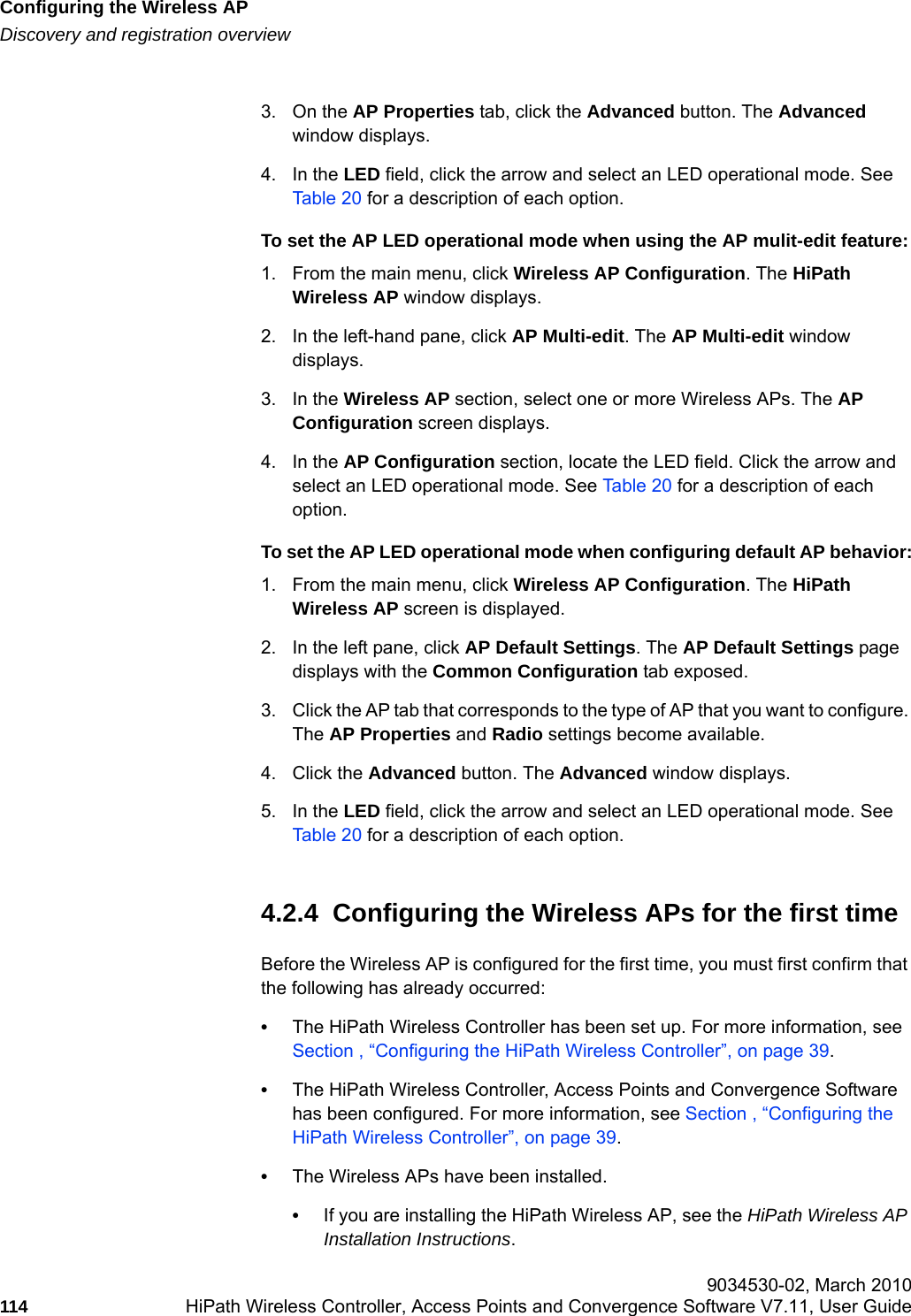 Configuring the Wireless APhwc_apstartup.fmDiscovery and registration overview 9034530-02, March 2010114 HiPath Wireless Controller, Access Points and Convergence Software V7.11, User Guide        3. On the AP Properties tab, click the Advanced button. The Advanced window displays.4. In the LED field, click the arrow and select an LED operational mode. See Table 20 for a description of each option. To set the AP LED operational mode when using the AP mulit-edit feature:1. From the main menu, click Wireless AP Configuration. The HiPath Wireless AP window displays. 2. In the left-hand pane, click AP Multi-edit. The AP Multi-edit window displays.3. In the Wireless AP section, select one or more Wireless APs. The AP Configuration screen displays.4. In the AP Configuration section, locate the LED field. Click the arrow and select an LED operational mode. See Table 20 for a description of each option. To set the AP LED operational mode when configuring default AP behavior:1. From the main menu, click Wireless AP Configuration. The HiPath Wireless AP screen is displayed.2. In the left pane, click AP Default Settings. The AP Default Settings page displays with the Common Configuration tab exposed.3. Click the AP tab that corresponds to the type of AP that you want to configure. The AP Properties and Radio settings become available. 4. Click the Advanced button. The Advanced window displays.5. In the LED field, click the arrow and select an LED operational mode. See Table 20 for a description of each option. 4.2.4  Configuring the Wireless APs for the first timeBefore the Wireless AP is configured for the first time, you must first confirm that the following has already occurred:&bull;The HiPath Wireless Controller has been set up. For more information, see Section , &ldquo;Configuring the HiPath Wireless Controller&rdquo;, on page 39.&bull;The HiPath Wireless Controller, Access Points and Convergence Software has been configured. For more information, see Section , &ldquo;Configuring the HiPath Wireless Controller&rdquo;, on page 39.&bull;The Wireless APs have been installed.&bull;If you are installing the HiPath Wireless AP, see the HiPath Wireless AP Installation Instructions.