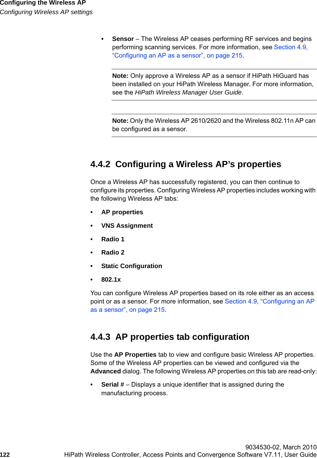 Configuring the Wireless APhwc_apstartup.fmConfiguring Wireless AP settings 9034530-02, March 2010122 HiPath Wireless Controller, Access Points and Convergence Software V7.11, User Guide        &bull;Sensor &ndash; The Wireless AP ceases performing RF services and begins performing scanning services. For more information, see Section 4.9, &ldquo;Configuring an AP as a sensor&rdquo;, on page 215.Note: Only approve a Wireless AP as a sensor if HiPath HiGuard has been installed on your HiPath Wireless Manager. For more information, see the HiPath Wireless Manager User Guide.Note: Only the Wireless AP 2610/2620 and the Wireless 802.11n AP can be configured as a sensor.4.4.2  Configuring a Wireless AP&rsquo;s propertiesOnce a Wireless AP has successfully registered, you can then continue to configure its properties. Configuring Wireless AP properties includes working with the following Wireless AP tabs:&bull; AP properties&bull; VNS Assignment&bull; Radio 1&bull; Radio 2&bull; Static Configuration&bull;802.1xYou can configure Wireless AP properties based on its role either as an access point or as a sensor. For more information, see Section 4.9, &ldquo;Configuring an AP as a sensor&rdquo;, on page 215.4.4.3  AP properties tab configurationUse the AP Properties tab to view and configure basic Wireless AP properties. Some of the Wireless AP properties can be viewed and configured via the Advanced dialog. The following Wireless AP properties on this tab are read-only:&bull; Serial # &ndash; Displays a unique identifier that is assigned during the manufacturing process.