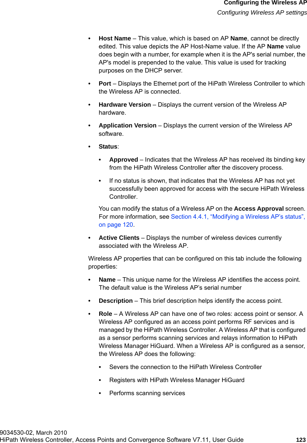 hwc_apstartup.fmConfiguring the Wireless APConfiguring Wireless AP settings9034530-02, March 2010HiPath Wireless Controller, Access Points and Convergence Software V7.11, User Guide 123         &bull;Host Name &ndash; This value, which is based on AP Name, cannot be directly edited. This value depicts the AP Host-Name value. If the AP Name value does begin with a number, for example when it is the AP's serial number, the AP's model is prepended to the value. This value is used for tracking purposes on the DHCP server.&bull;Port &ndash; Displays the Ethernet port of the HiPath Wireless Controller to which the Wireless AP is connected.&bull; Hardware Version &ndash; Displays the current version of the Wireless AP hardware.&bull; Application Version &ndash; Displays the current version of the Wireless AP software.&bull;Status: &bull; Approved &ndash; Indicates that the Wireless AP has received its binding key from the HiPath Wireless Controller after the discovery process.&bull;If no status is shown, that indicates that the Wireless AP has not yet successfully been approved for access with the secure HiPath Wireless Controller. You can modify the status of a Wireless AP on the Access Approval screen. For more information, see Section 4.4.1, &ldquo;Modifying a Wireless AP&rsquo;s status&rdquo;, on page 120.&bull; Active Clients &ndash; Displays the number of wireless devices currently associated with the Wireless AP.Wireless AP properties that can be configured on this tab include the following properties:&bull;Name &ndash; This unique name for the Wireless AP identifies the access point. The default value is the Wireless AP&rsquo;s serial number&bull; Description &ndash; This brief description helps identify the access point.&bull;Role &ndash; A Wireless AP can have one of two roles: access point or sensor. A Wireless AP configured as an access point performs RF services and is managed by the HiPath Wireless Controller. A Wireless AP that is configured as a sensor performs scanning services and relays information to HiPath Wireless Manager HiGuard. When a Wireless AP is configured as a sensor, the Wireless AP does the following: &bull;Severs the connection to the HiPath Wireless Controller&bull;Registers with HiPath Wireless Manager HiGuard&bull;Performs scanning services