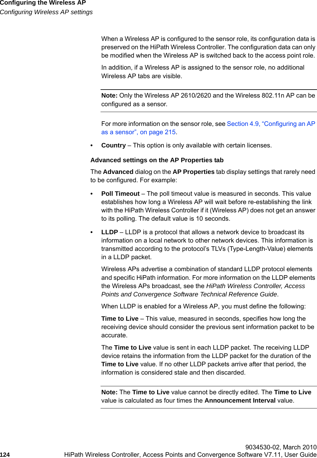 Configuring the Wireless APhwc_apstartup.fmConfiguring Wireless AP settings 9034530-02, March 2010124 HiPath Wireless Controller, Access Points and Convergence Software V7.11, User Guide        When a Wireless AP is configured to the sensor role, its configuration data is preserved on the HiPath Wireless Controller. The configuration data can only be modified when the Wireless AP is switched back to the access point role. In addition, if a Wireless AP is assigned to the sensor role, no additional Wireless AP tabs are visible.Note: Only the Wireless AP 2610/2620 and the Wireless 802.11n AP can be configured as a sensor.For more information on the sensor role, see Section 4.9, &ldquo;Configuring an AP as a sensor&rdquo;, on page 215.&bull; Country &ndash; This option is only available with certain licenses.Advanced settings on the AP Properties tabThe Advanced dialog on the AP Properties tab display settings that rarely need to be configured. For example: &bull; Poll Timeout &ndash; The poll timeout value is measured in seconds. This value establishes how long a Wireless AP will wait before re-establishing the link with the HiPath Wireless Controller if it (Wireless AP) does not get an answer to its polling. The default value is 10 seconds.&bull;LLDP &ndash; LLDP is a protocol that allows a network device to broadcast its information on a local network to other network devices. This information is transmitted according to the protocol&rsquo;s TLVs (Type-Length-Value) elements in a LLDP packet.Wireless APs advertise a combination of standard LLDP protocol elements and specific HiPath information. For more information on the LLDP elements the Wireless APs broadcast, see the HiPath Wireless Controller, Access Points and Convergence Software Technical Reference Guide.When LLDP is enabled for a Wireless AP, you must define the following:Time to Live &ndash; This value, measured in seconds, specifies how long the receiving device should consider the previous sent information packet to be accurate. The Time to Live value is sent in each LLDP packet. The receiving LLDP device retains the information from the LLDP packet for the duration of the Time to Live value. If no other LLDP packets arrive after that period, the information is considered stale and then discarded.Note: The Time to Live value cannot be directly edited. The Time to Live value is calculated as four times the Announcement Interval value.